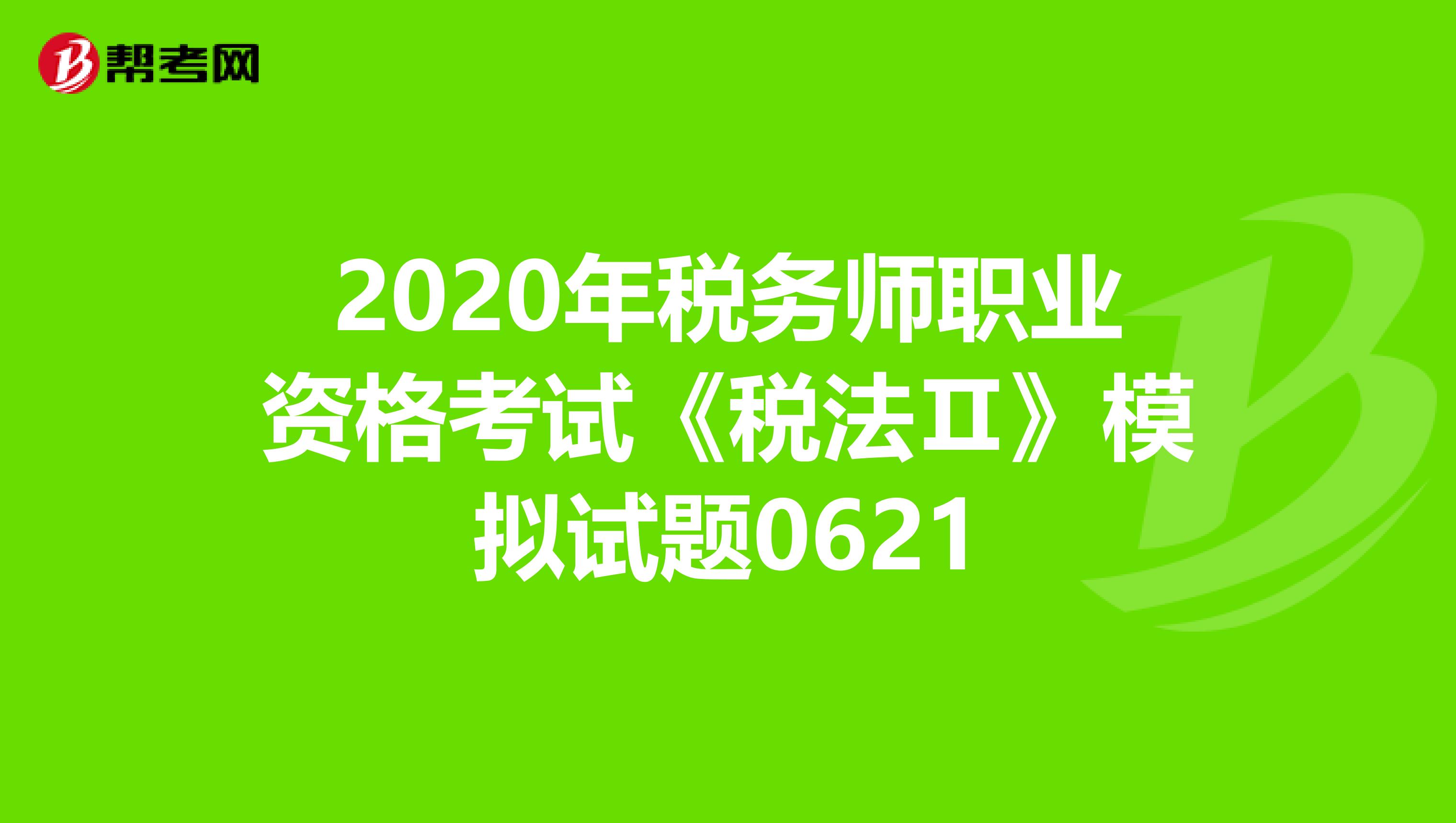 2020年税务师职业资格考试《税法Ⅱ》模拟试题0621