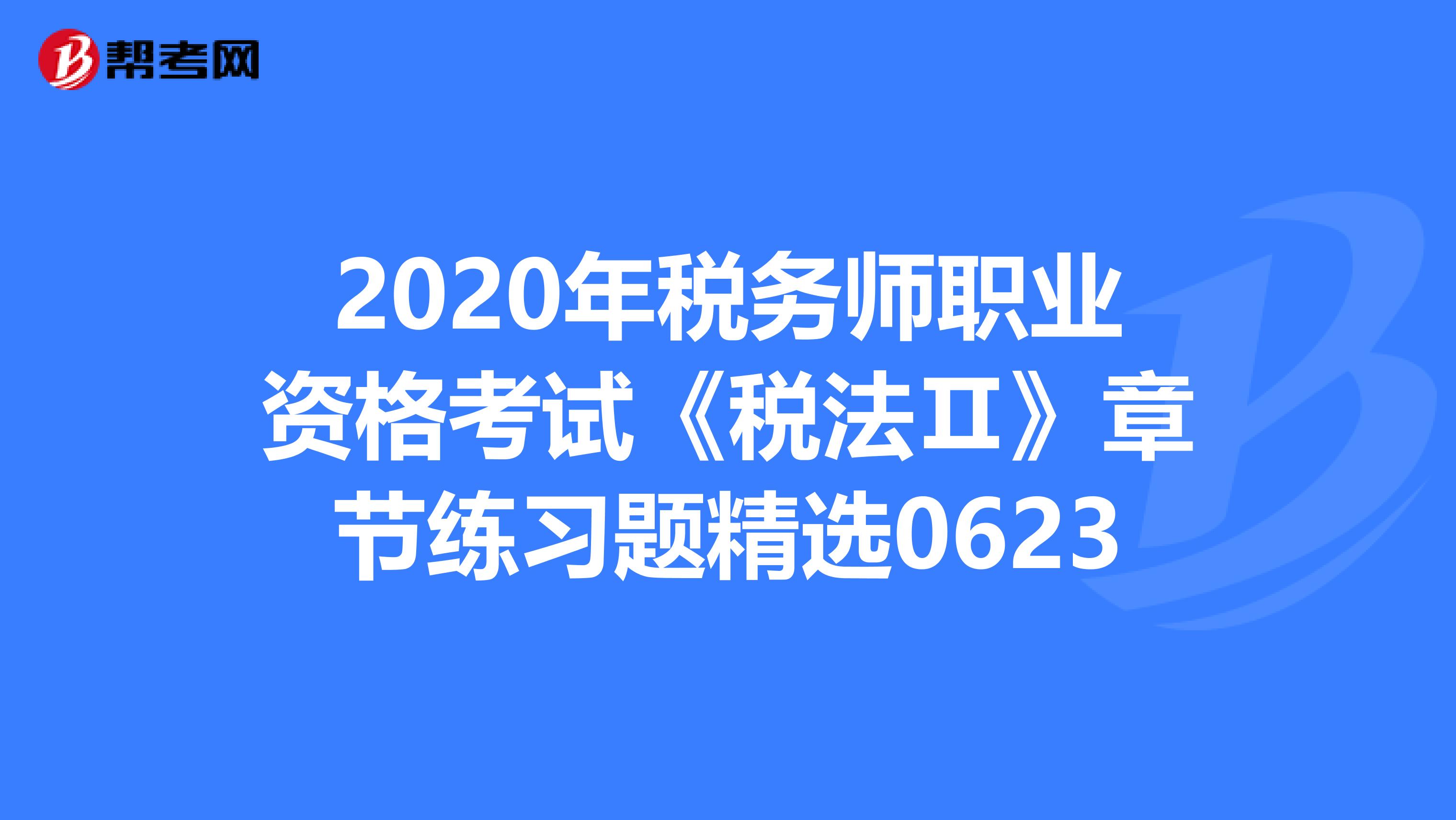 2020年税务师职业资格考试《税法Ⅱ》章节练习题精选0623