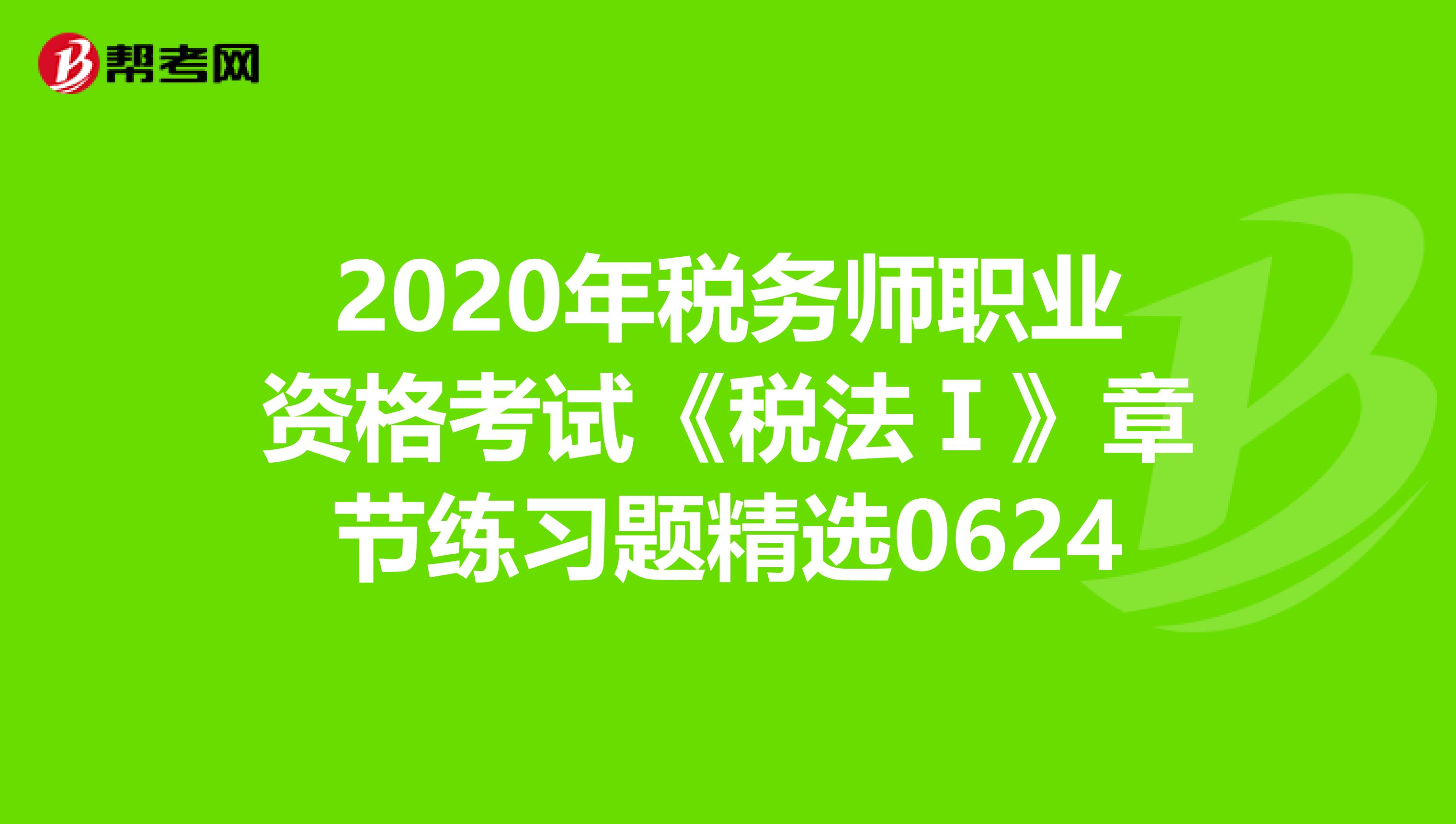 2020年税务师职业资格考试《税法Ⅰ》章节练习题精选0624
