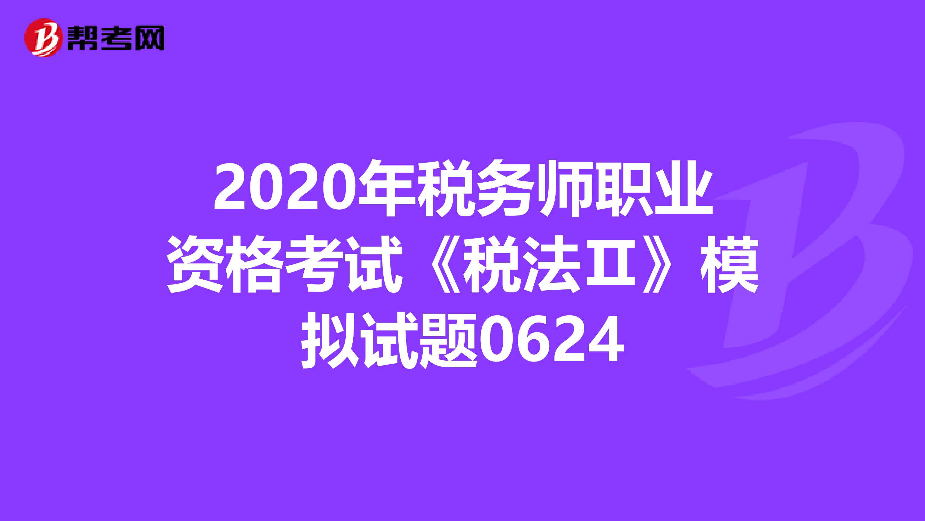2020年税务师职业资格考试《税法Ⅱ》模拟试题0624