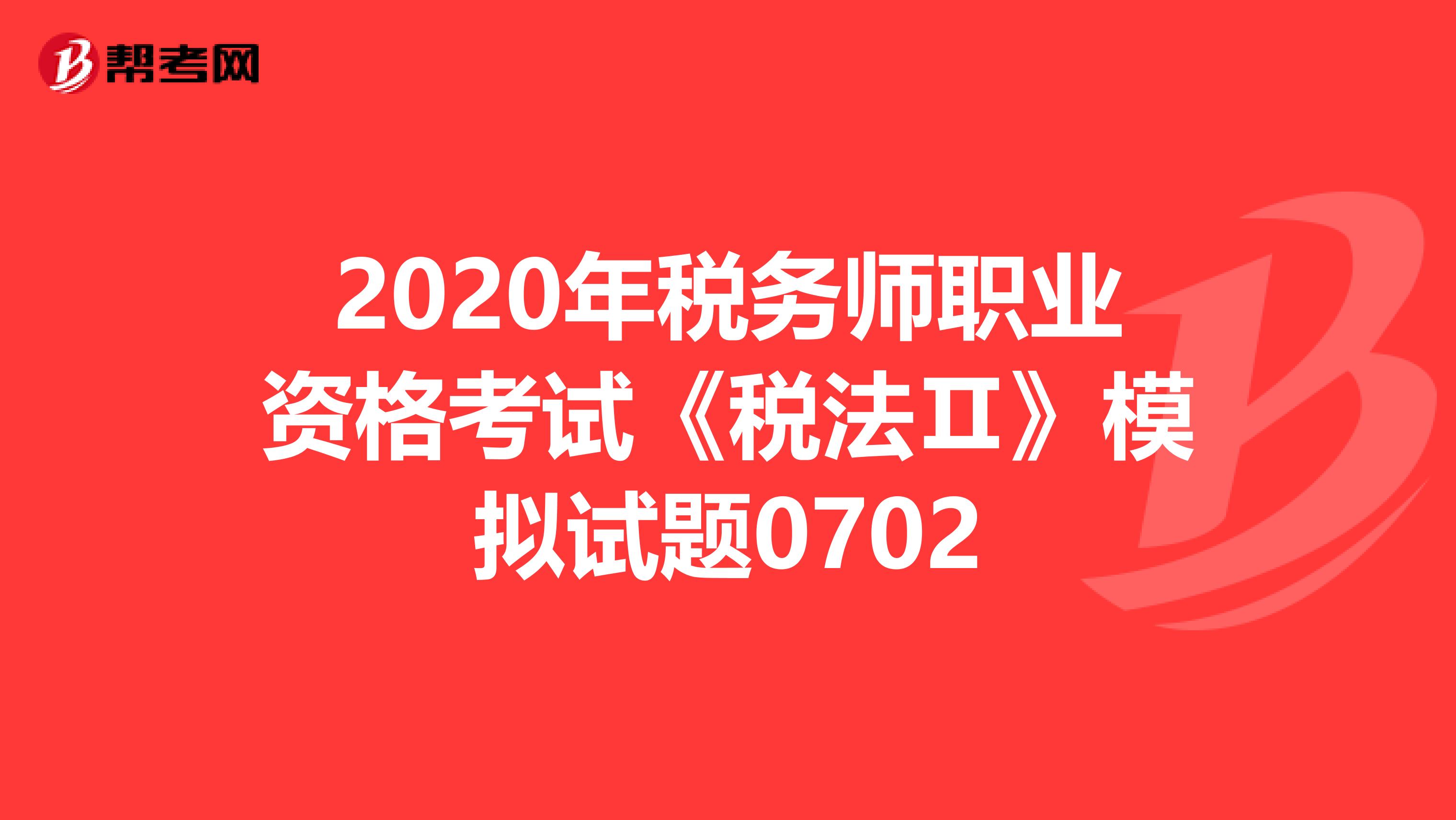 2020年税务师职业资格考试《税法Ⅱ》模拟试题0702
