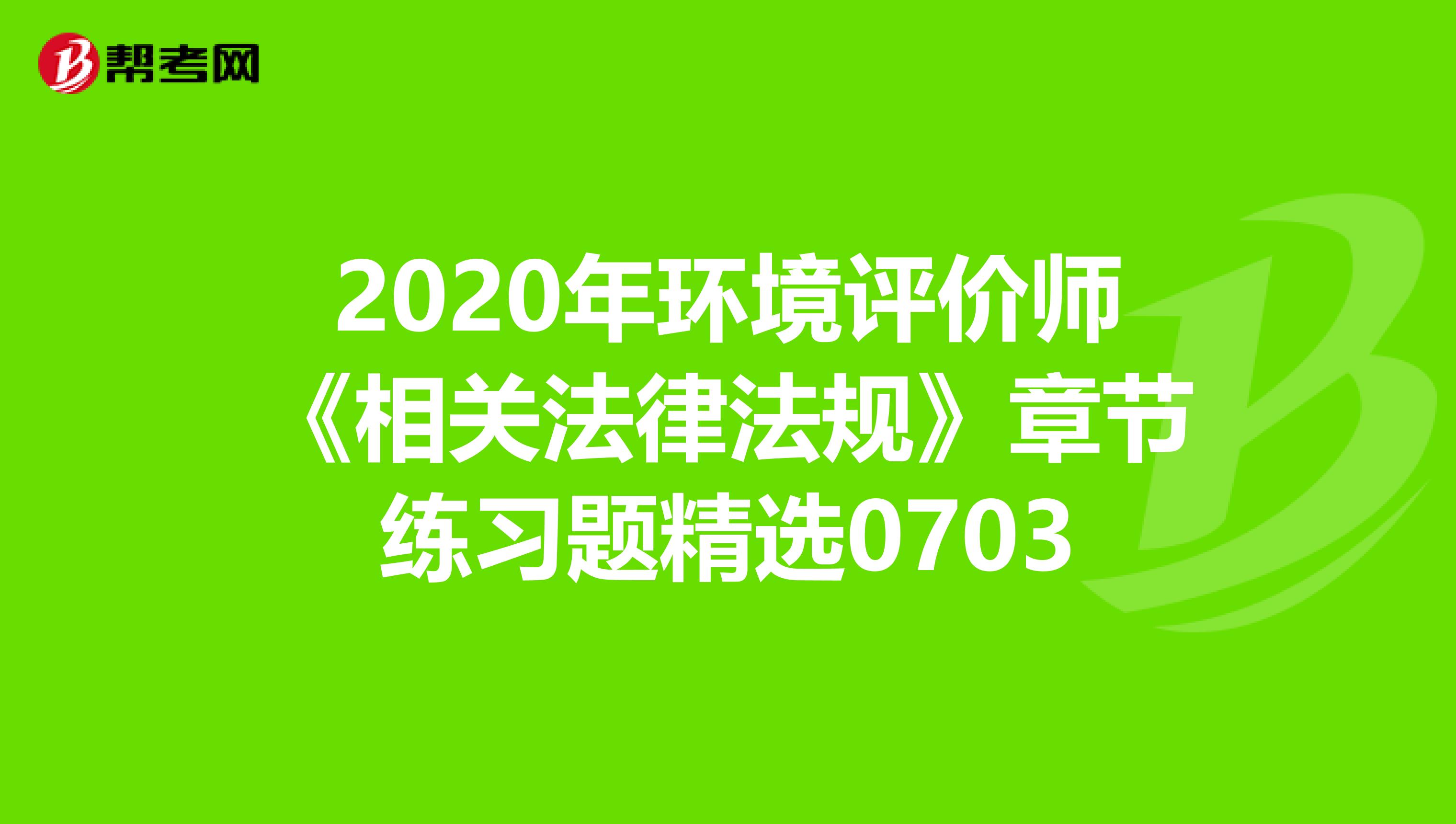 2020年环境评价师《相关法律法规》章节练习题精选0703
