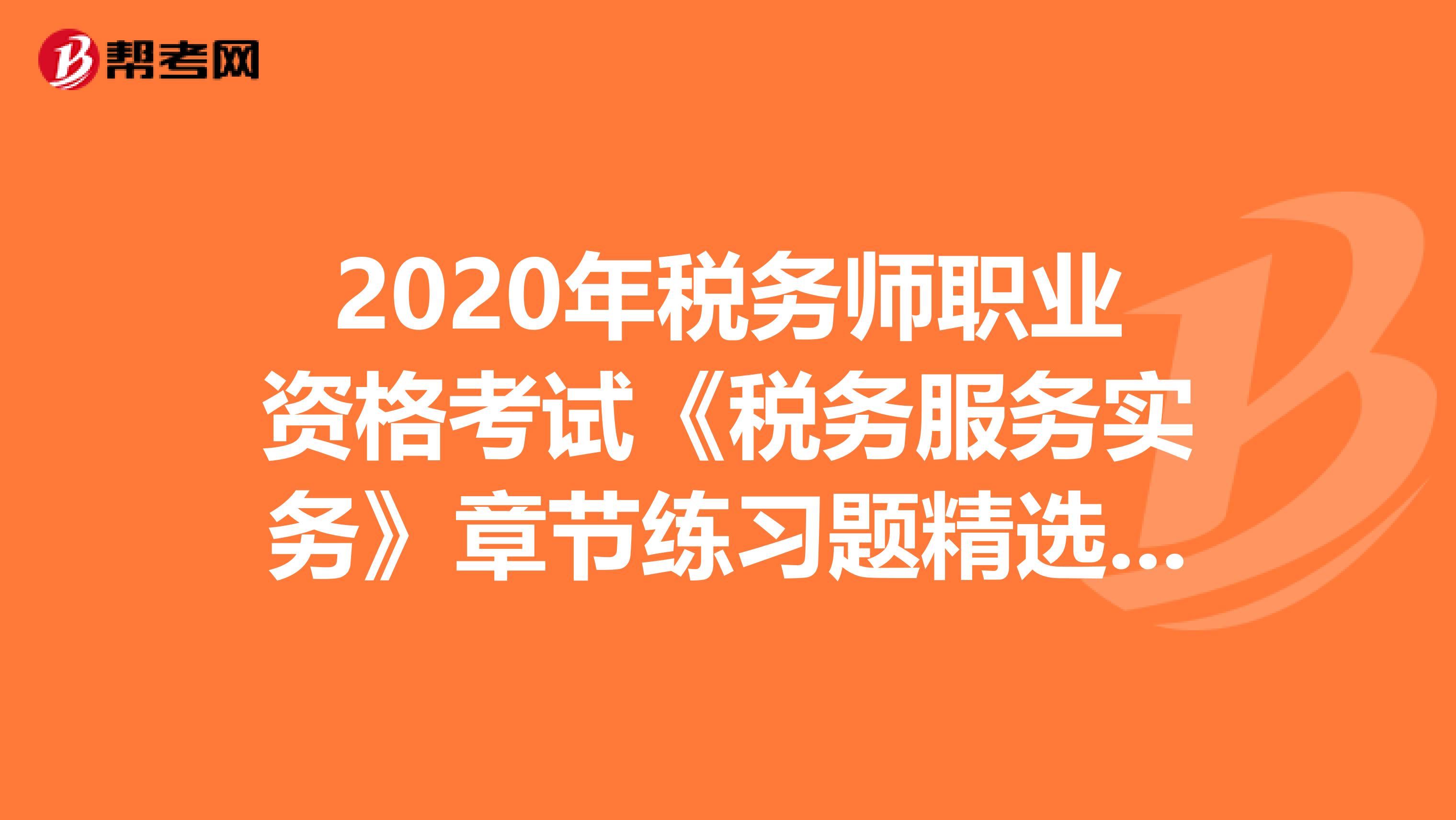 2020年税务师职业资格考试《税务服务实务》章节练习题精选0704