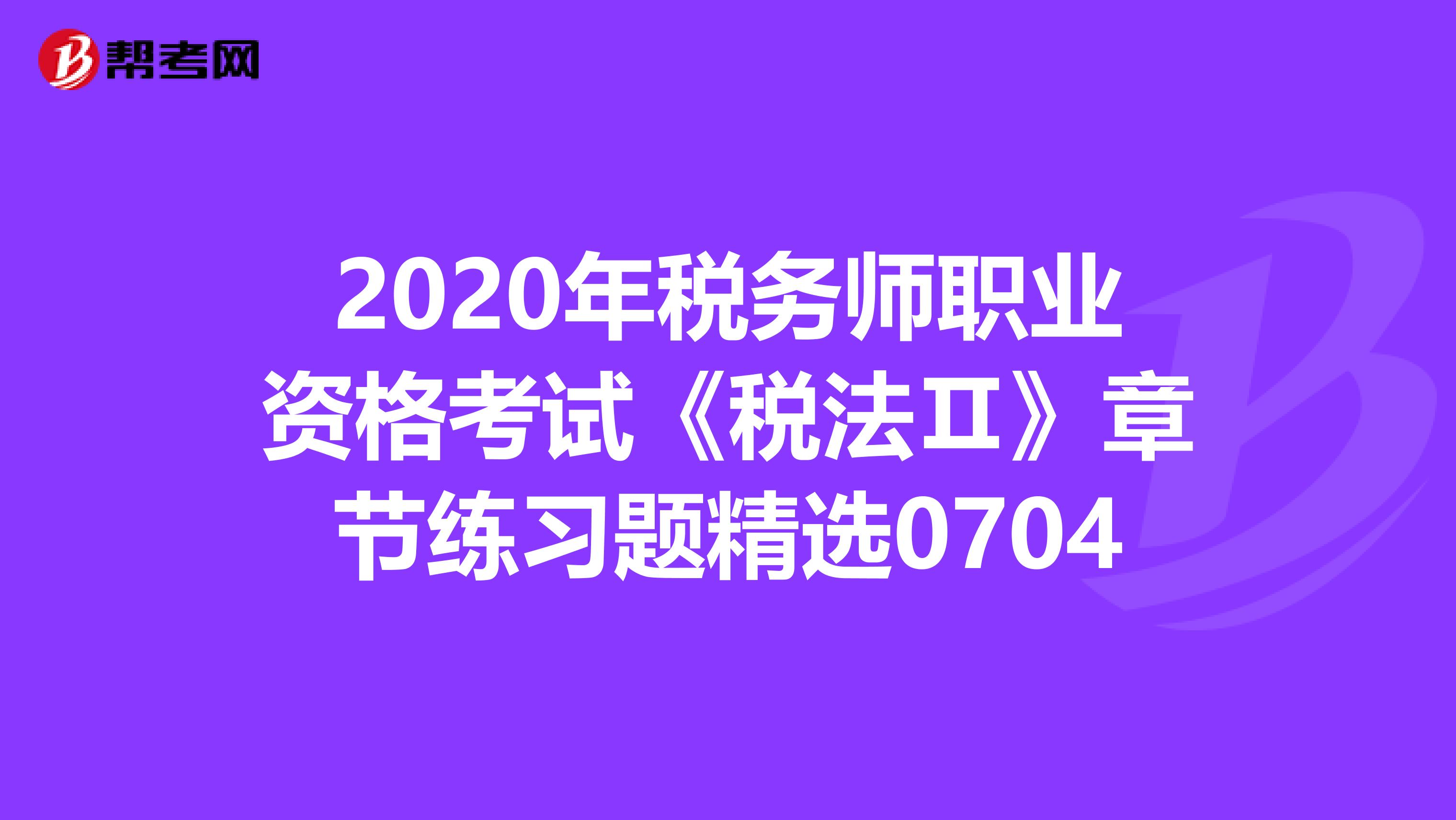 2020年税务师职业资格考试《税法Ⅱ》章节练习题精选0704