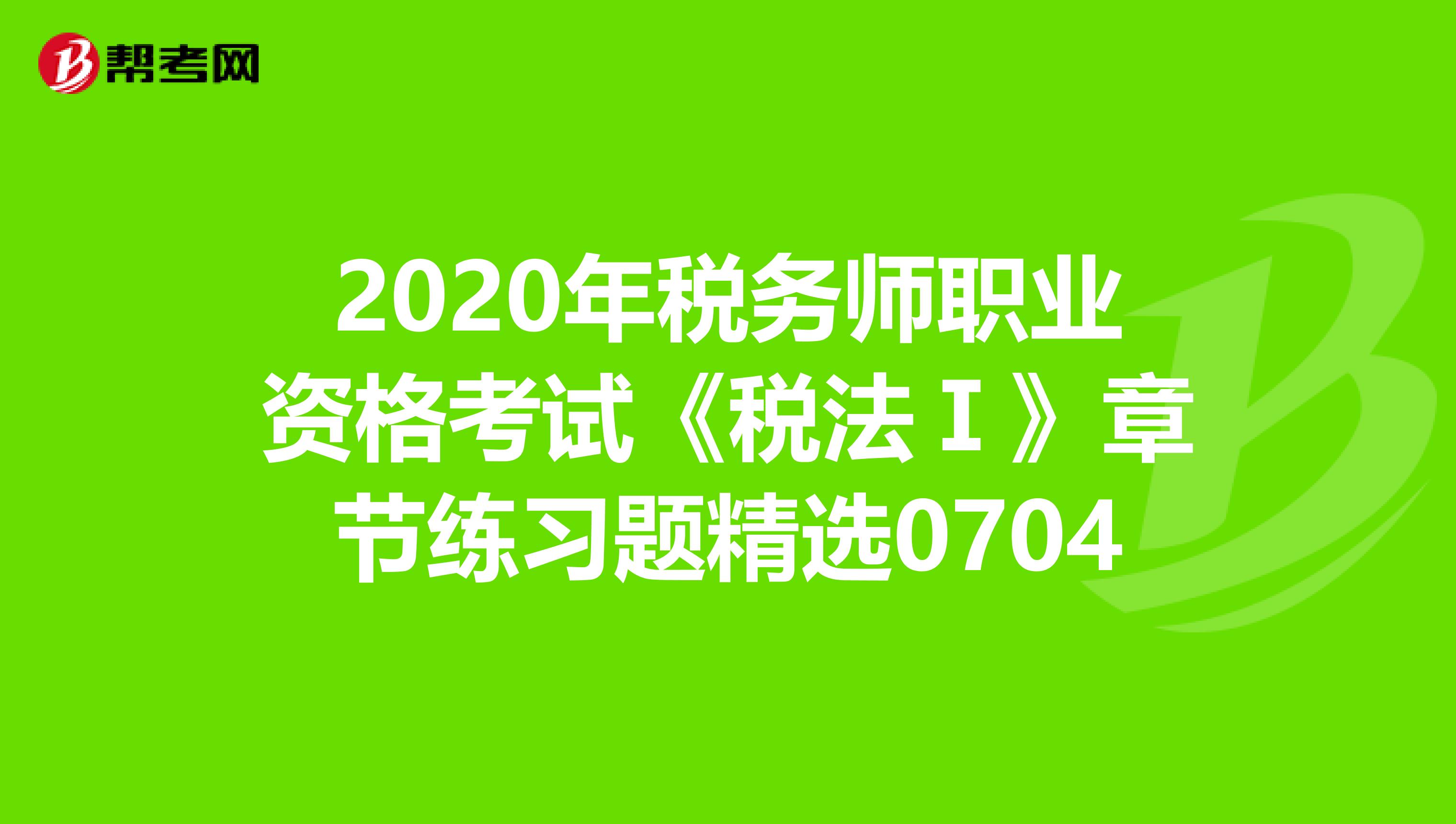 2020年税务师职业资格考试《税法Ⅰ》章节练习题精选0704
