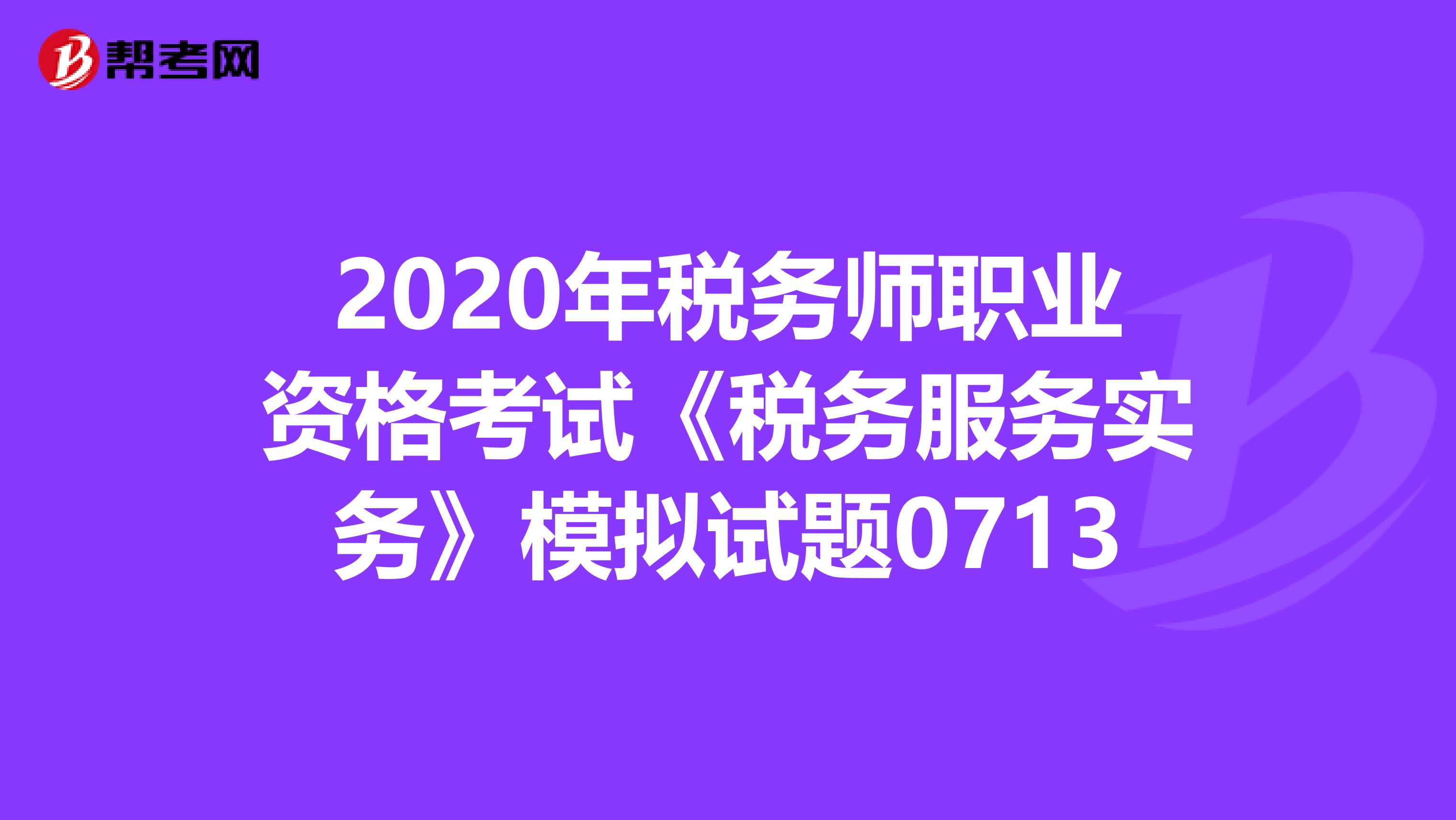 2020年税务师职业资格考试《税务服务实务》模拟试题0713