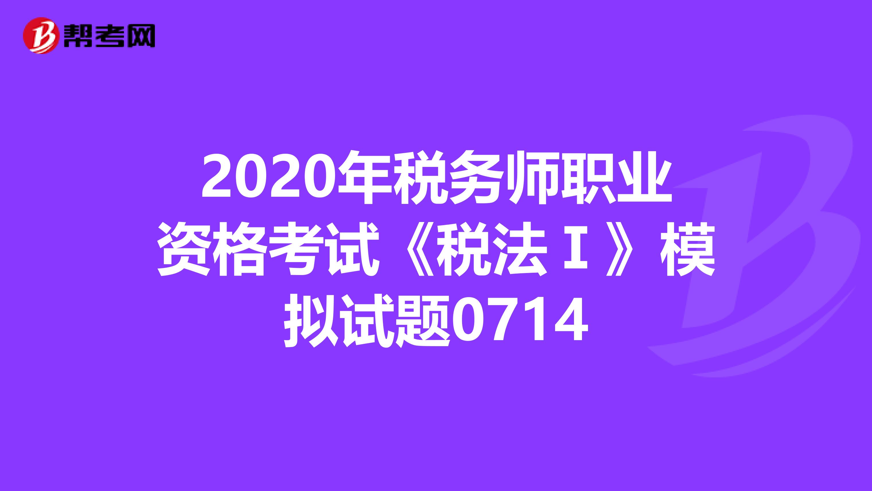 2020年税务师职业资格考试《税法Ⅰ》模拟试题0714