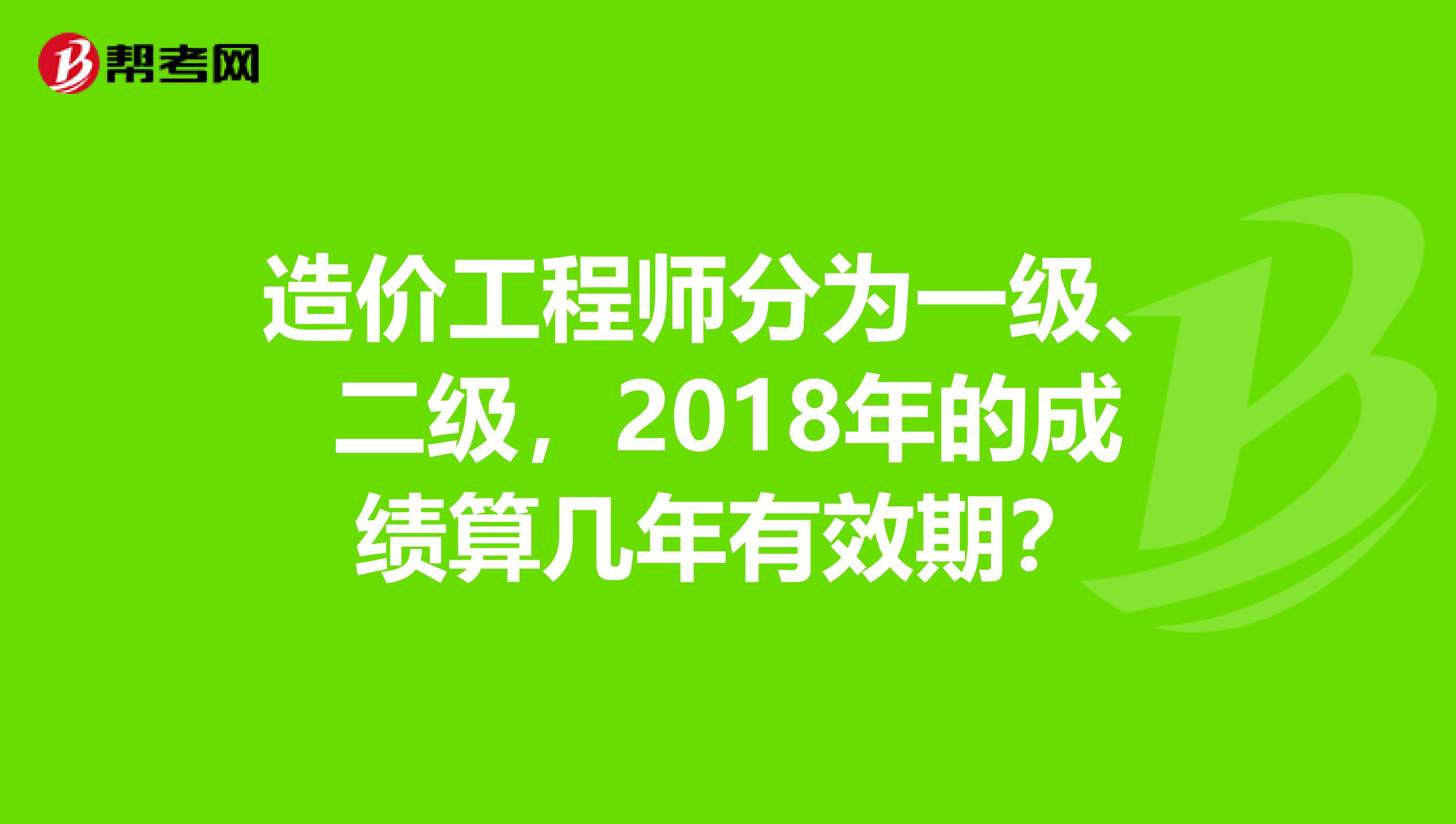 造价工程师分为一级、二级，2018年的成绩算几年有效期？