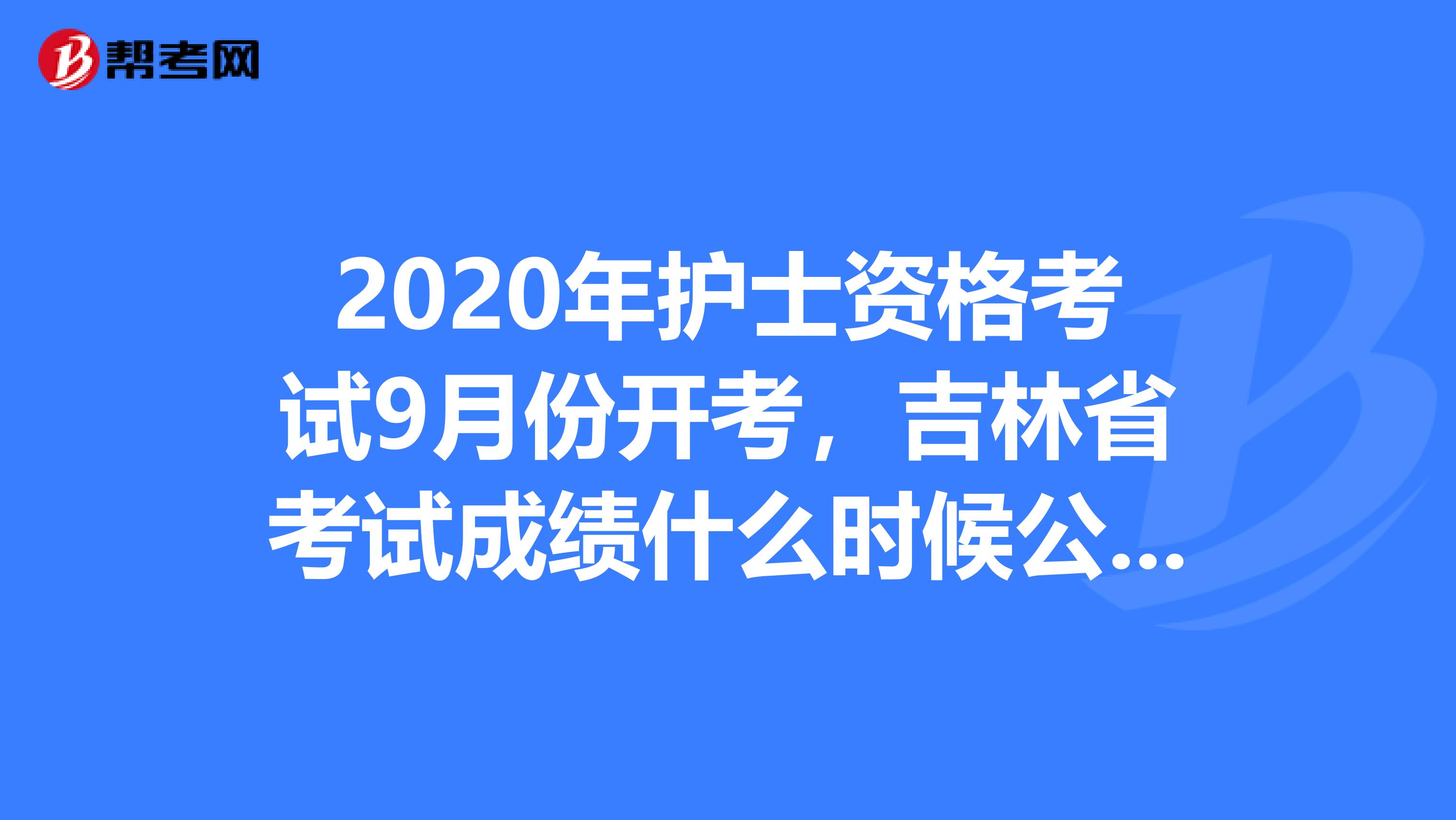 2020年护士资格考试9月份开考，吉林省考试成绩什么时候公布呢？