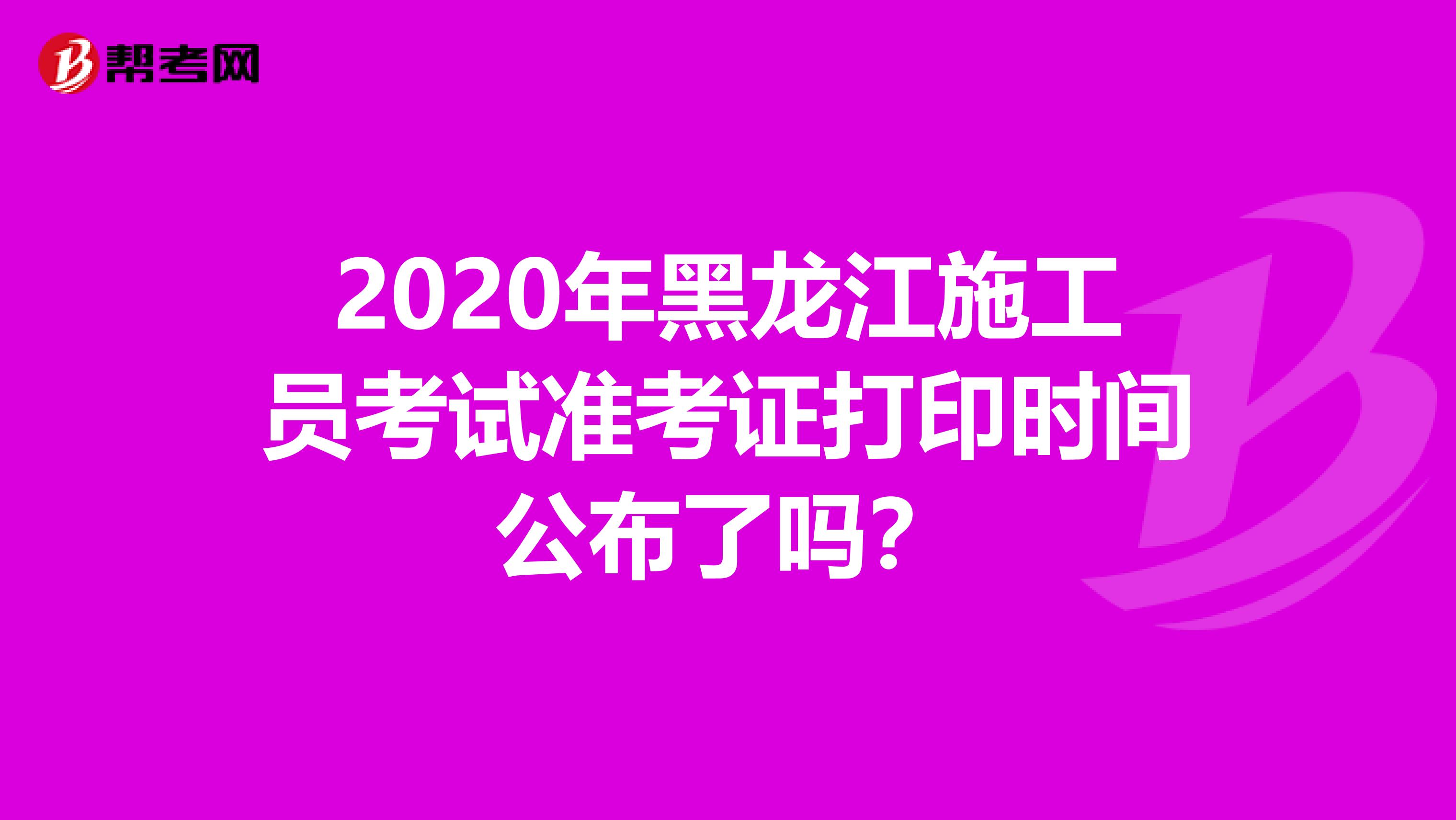 2020年黑龙江施工员考试准考证打印时间公布了吗？