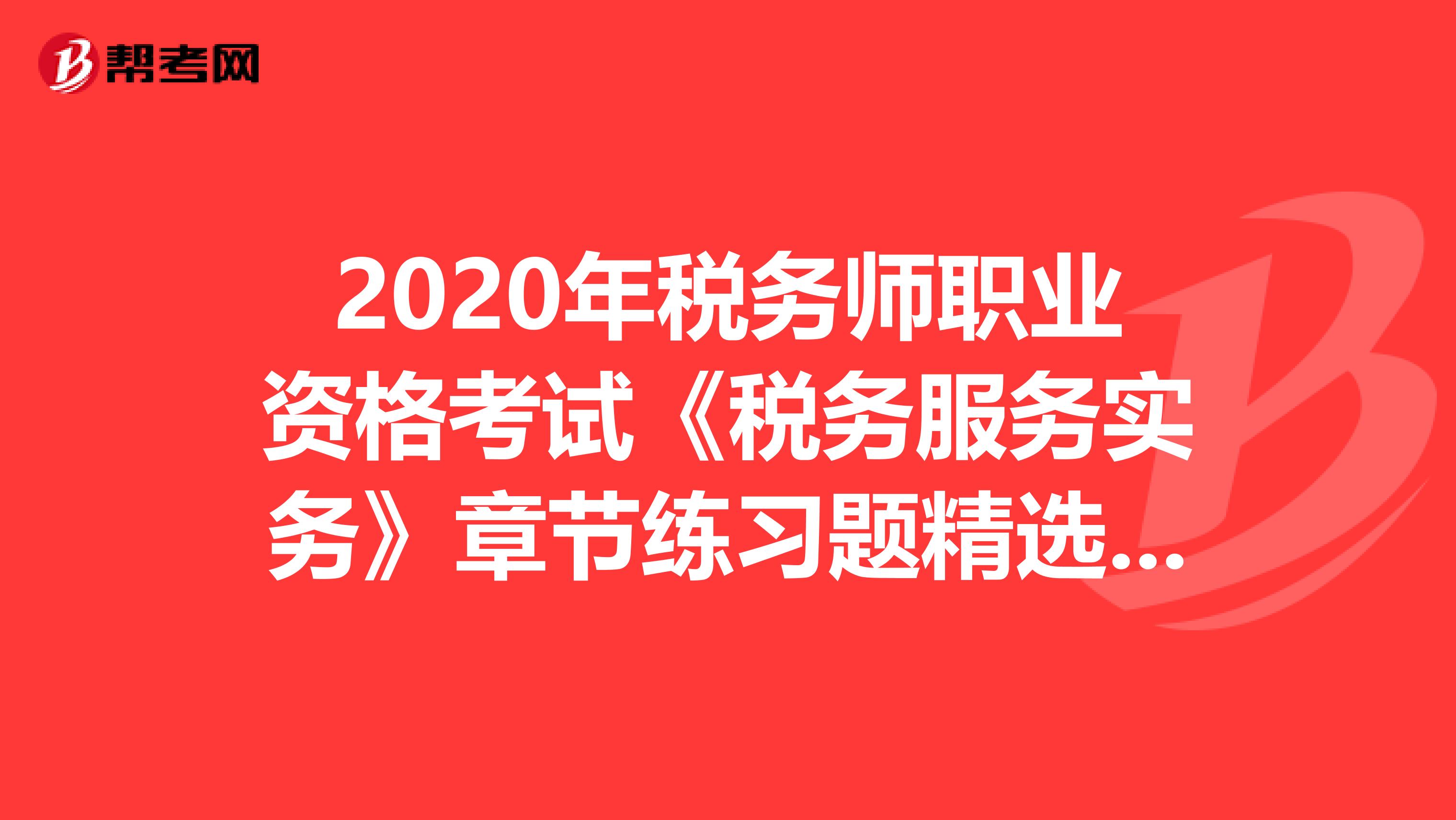 2020年稅務(wù)師職業(yè)資格考試《稅務(wù)服務(wù)實務(wù)》章節(jié)練習題精選0722