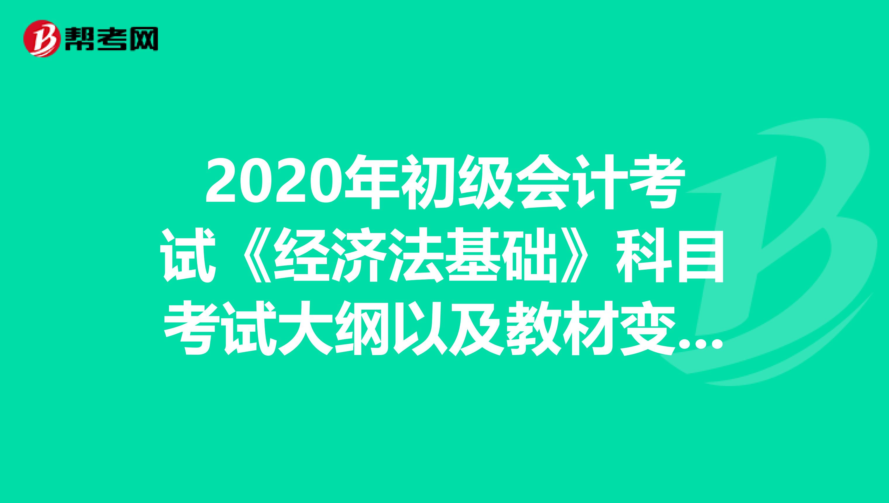 2020年初级会计考试《经济法基础》科目考试大纲以及教材变动！