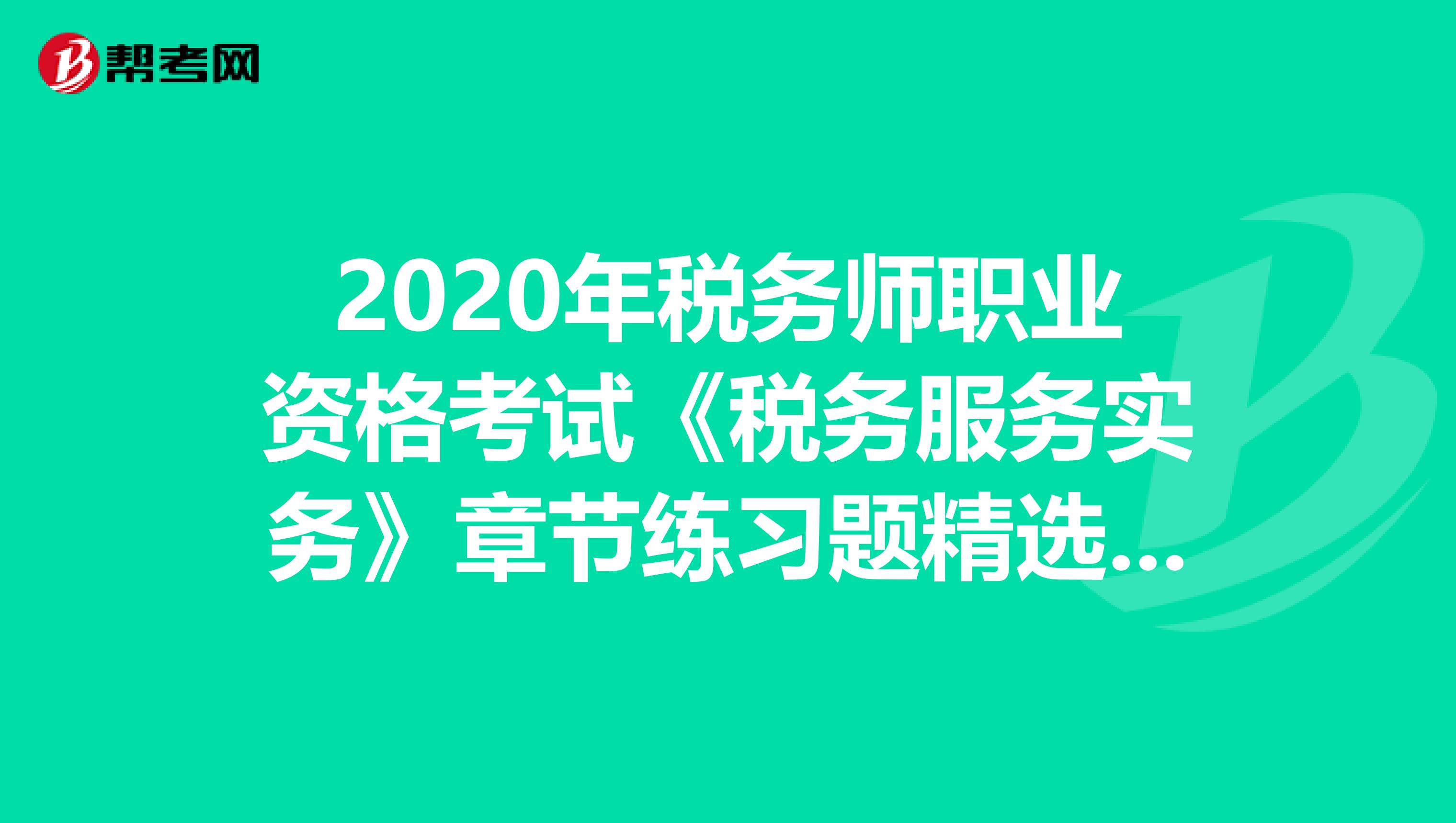 2020年税务师职业资格考试《税务服务实务》章节练习题精选0723