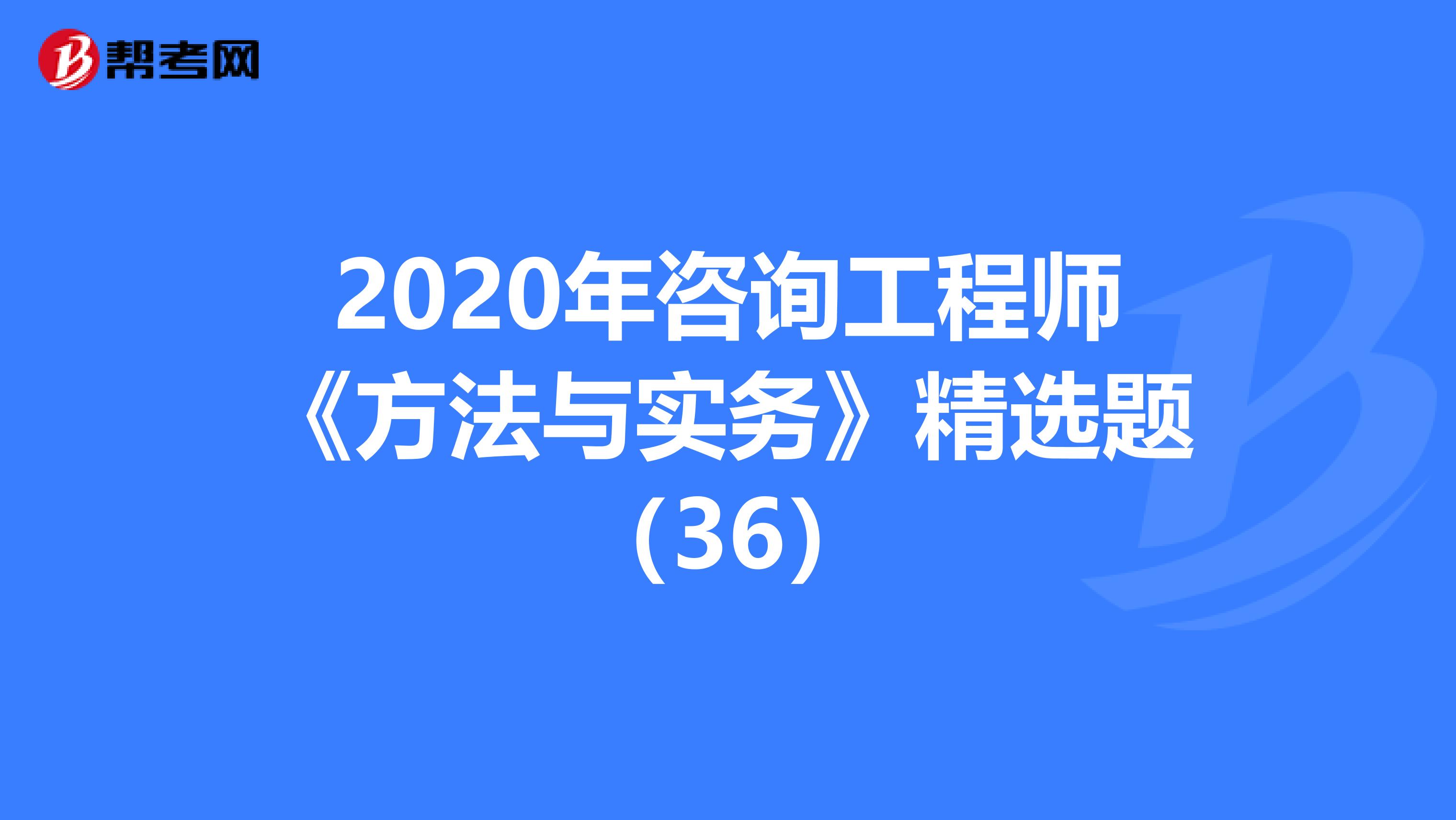 2020年咨询工程师《方法与实务》精选题（36）