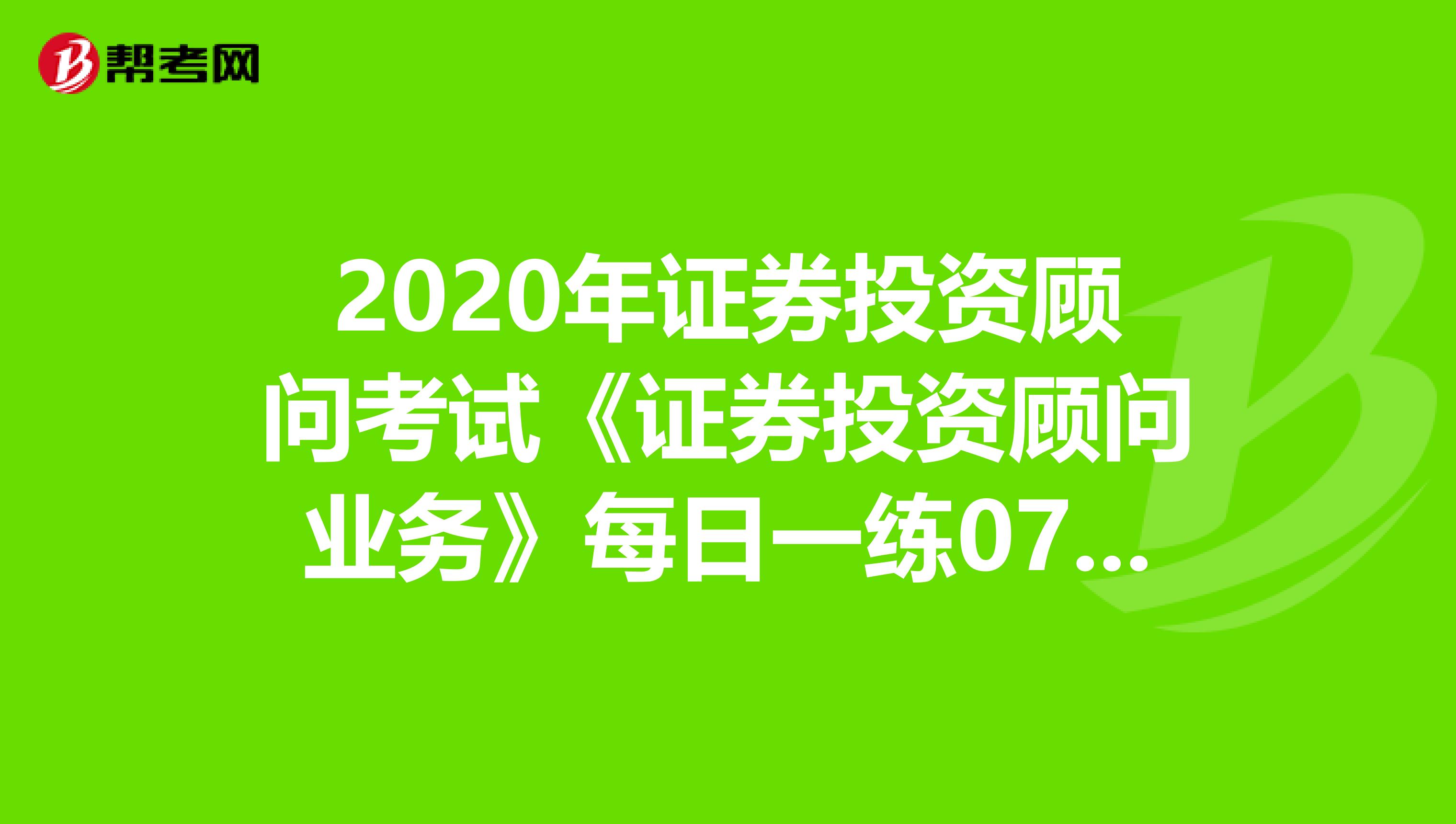2020年证券投资顾问考试《证券投资顾问业务》每日一练0725