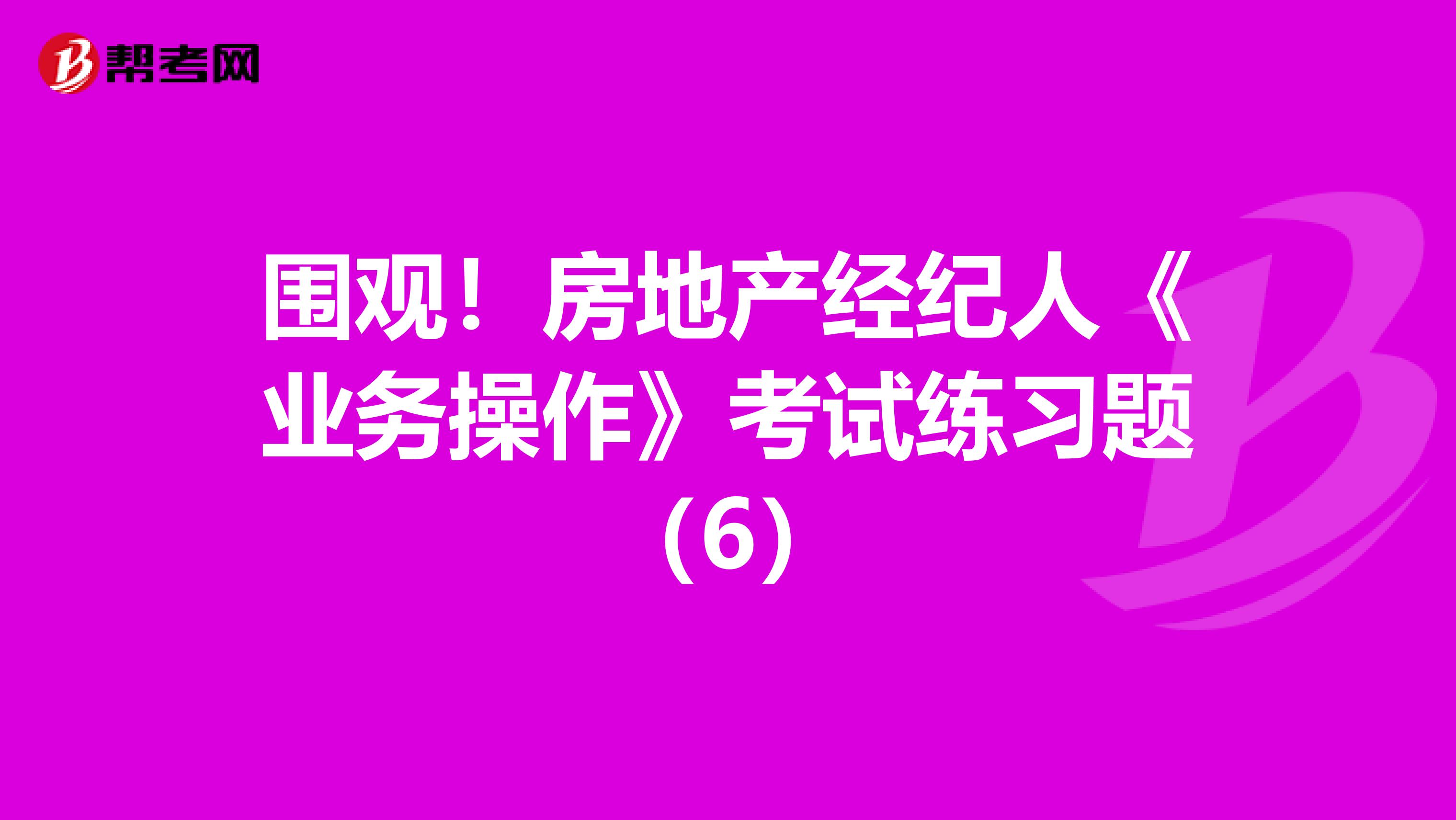 围观！房地产经纪人《业务操作》考试练习题（6）