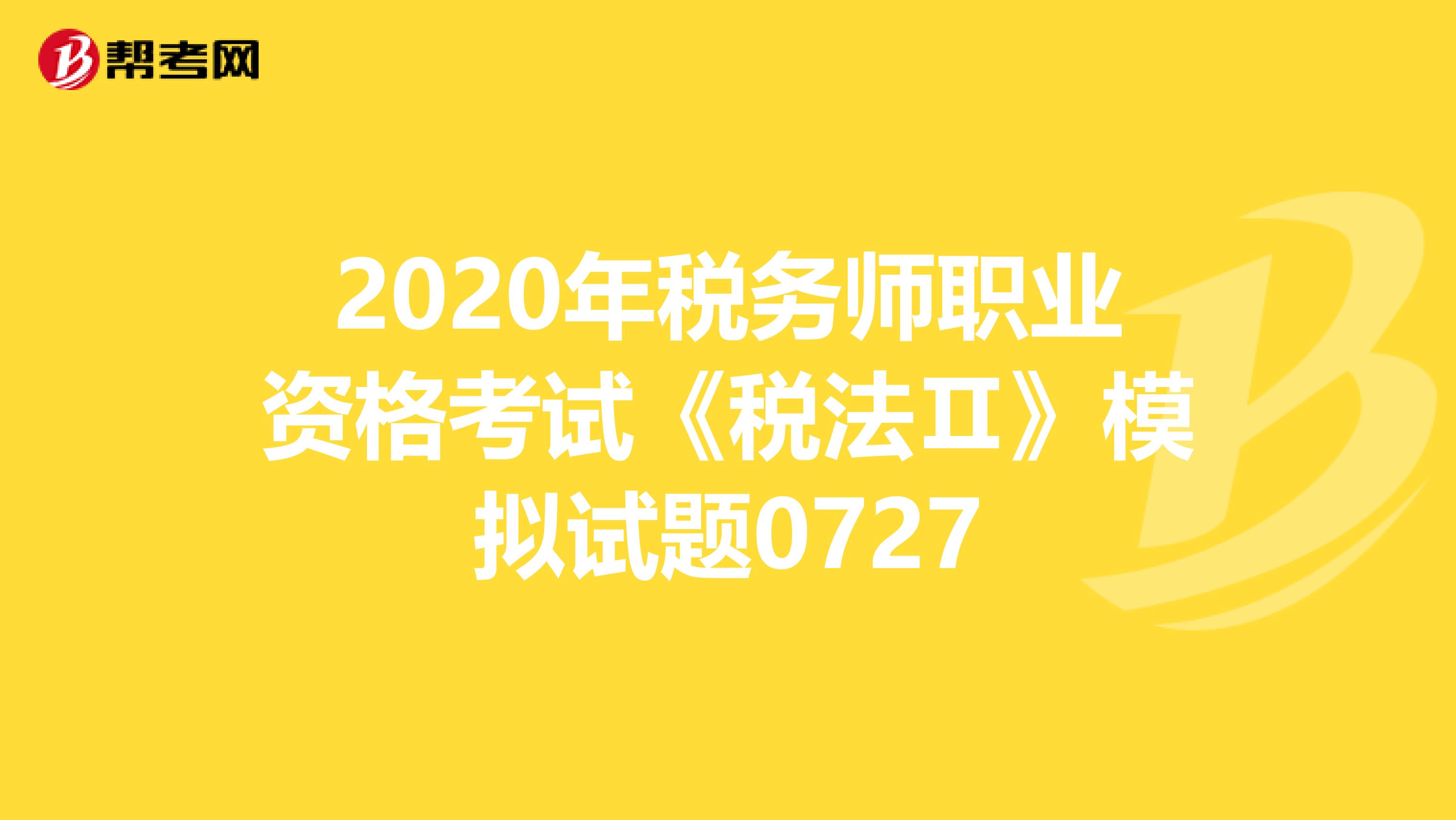 2020年税务师职业资格考试《税法Ⅱ》模拟试题0727