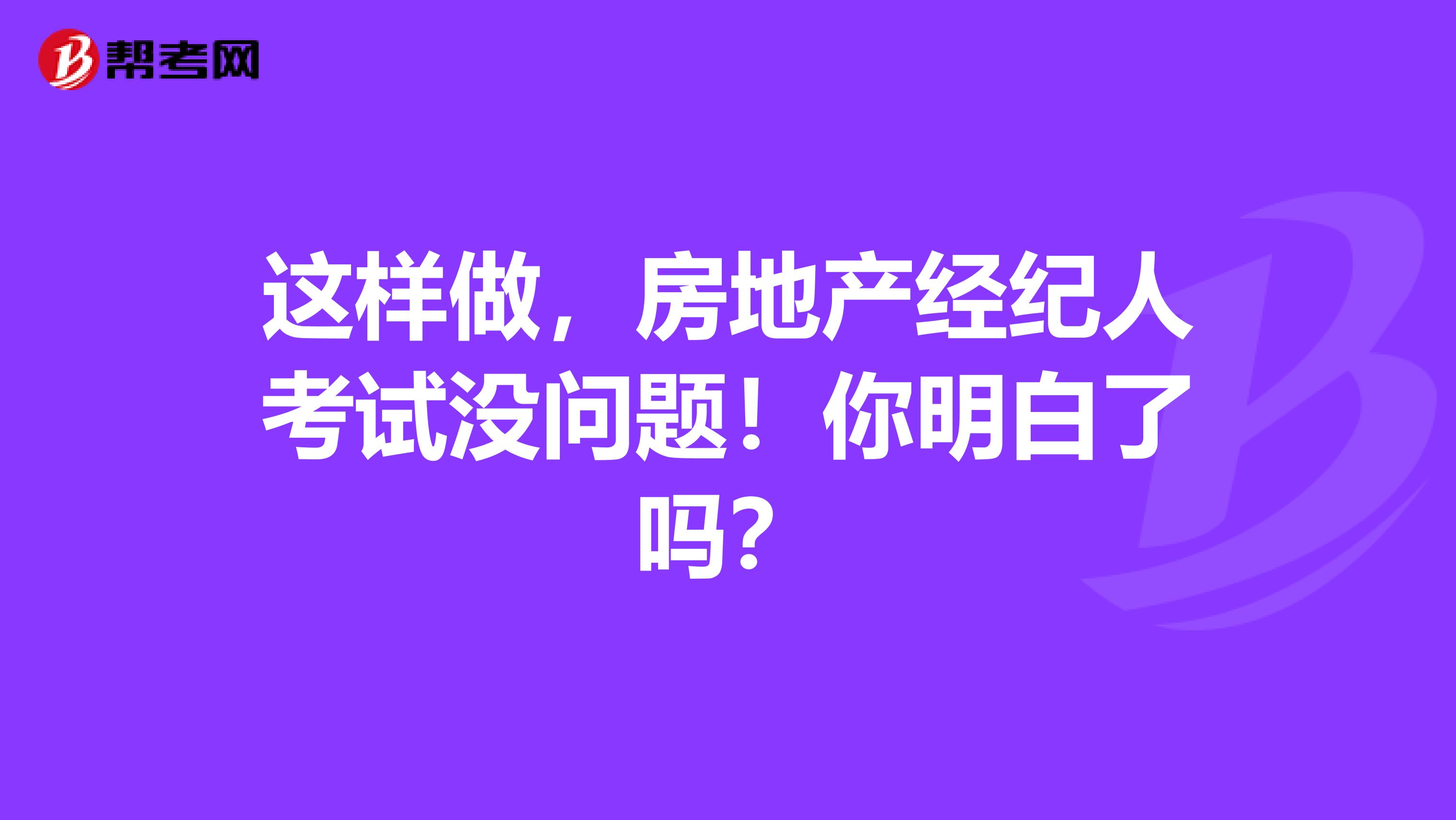 这样做，房地产经纪人考试没问题！你明白了吗？