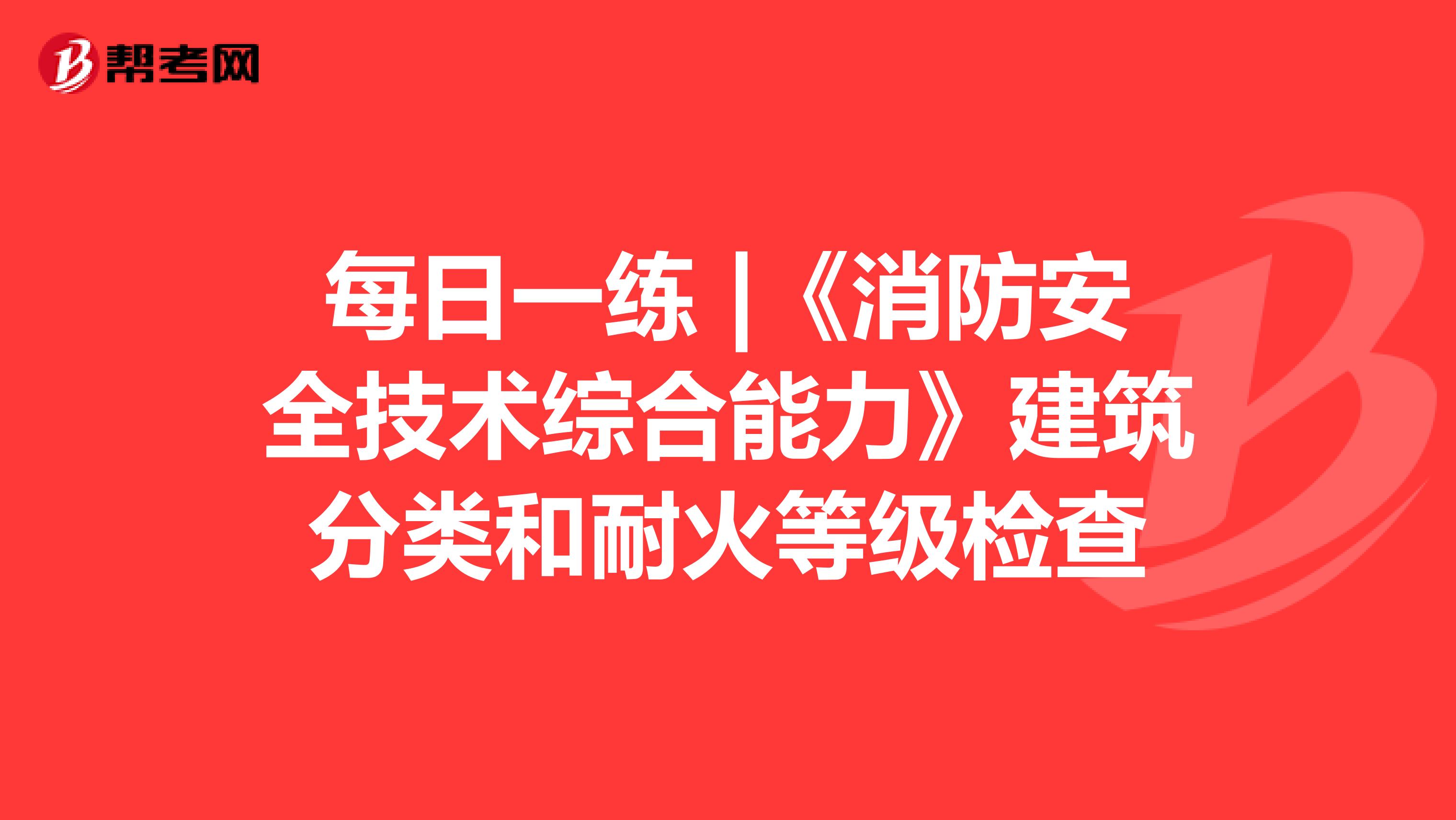 每日一练 |《消防安全技术综合能力》建筑分类和耐火等级检查