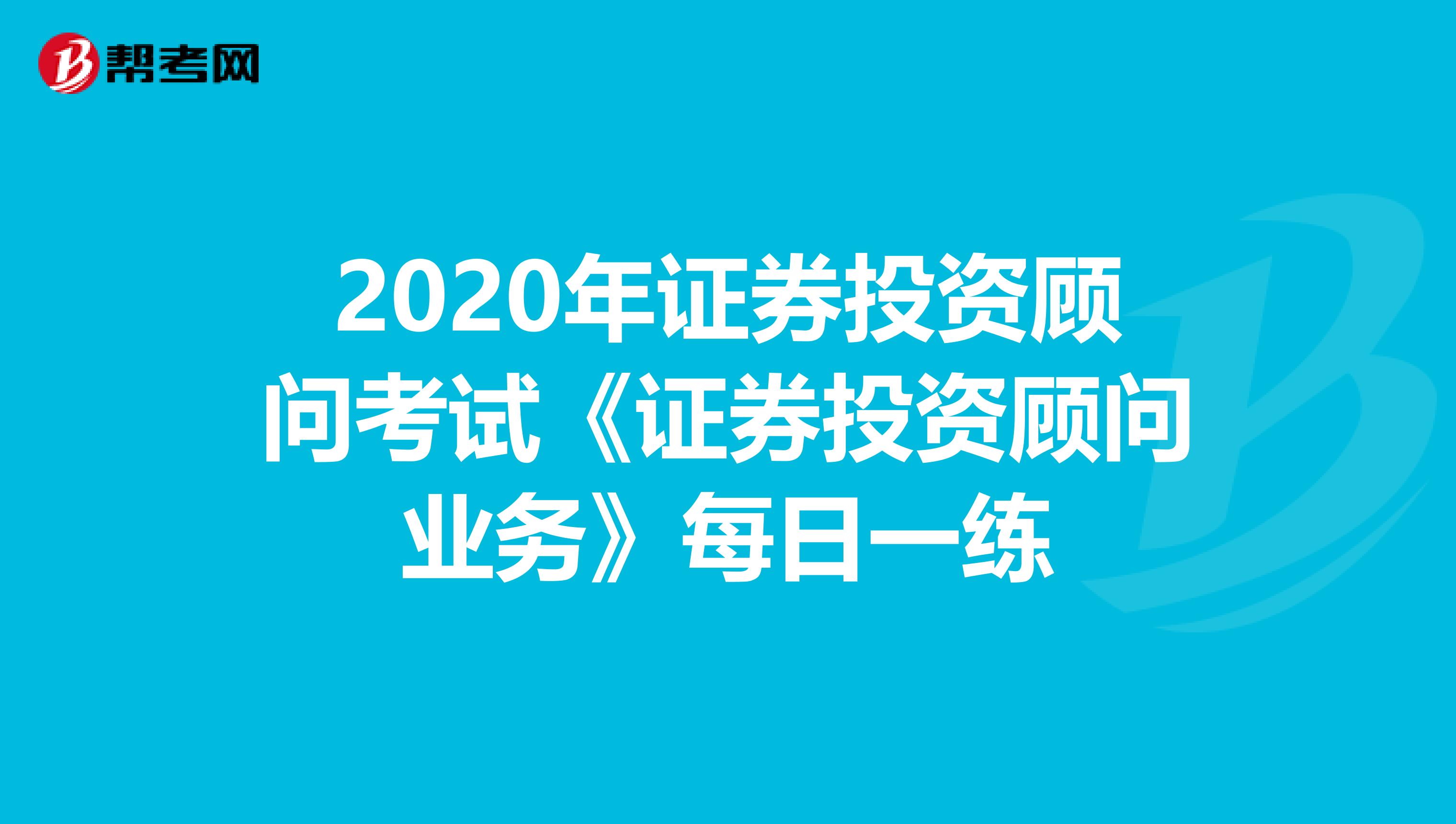 2020年证券投资顾问考试《证券投资顾问业务》每日一练