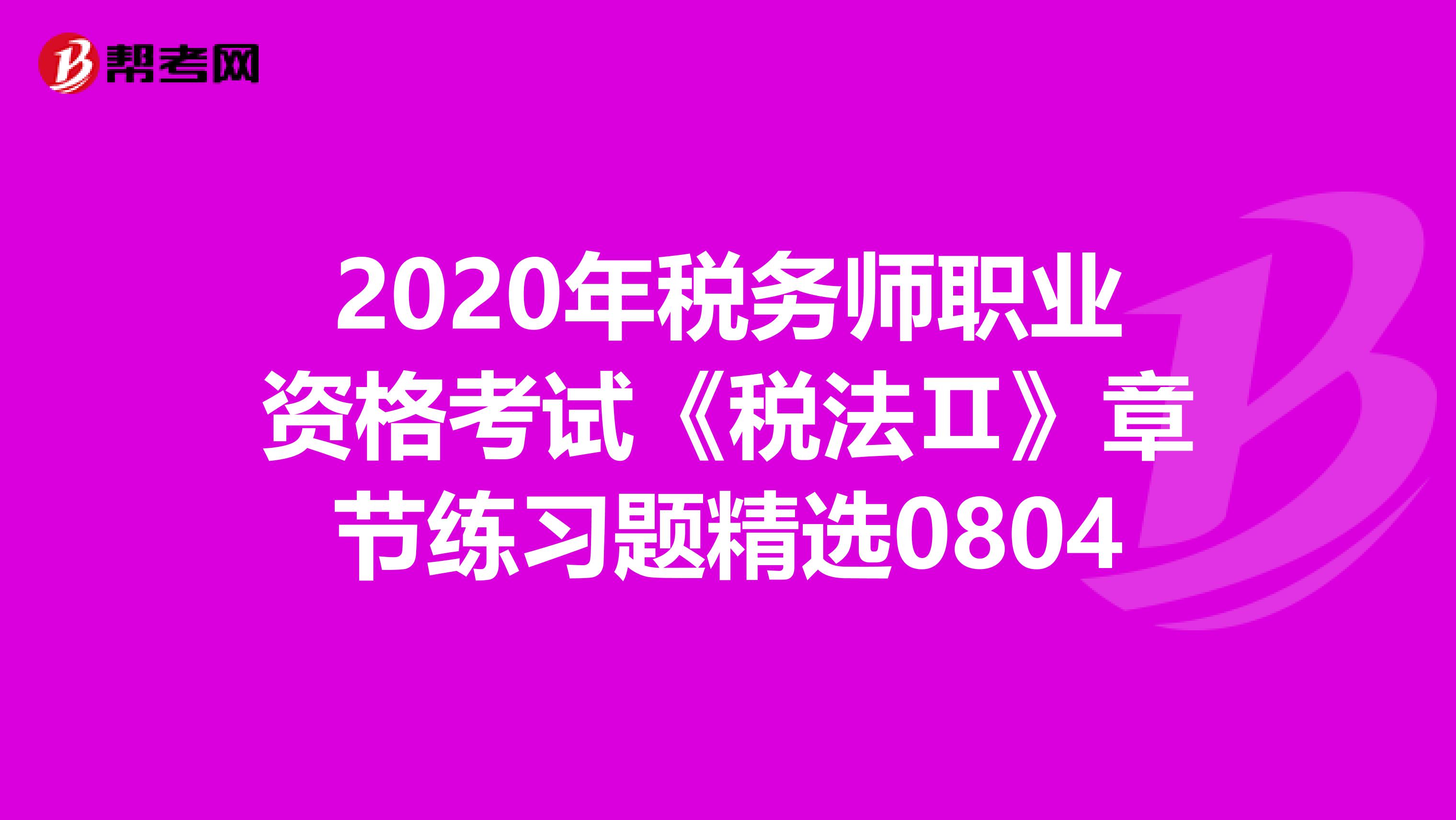 2020年税务师职业资格考试《税法Ⅱ》章节练习题精选0804