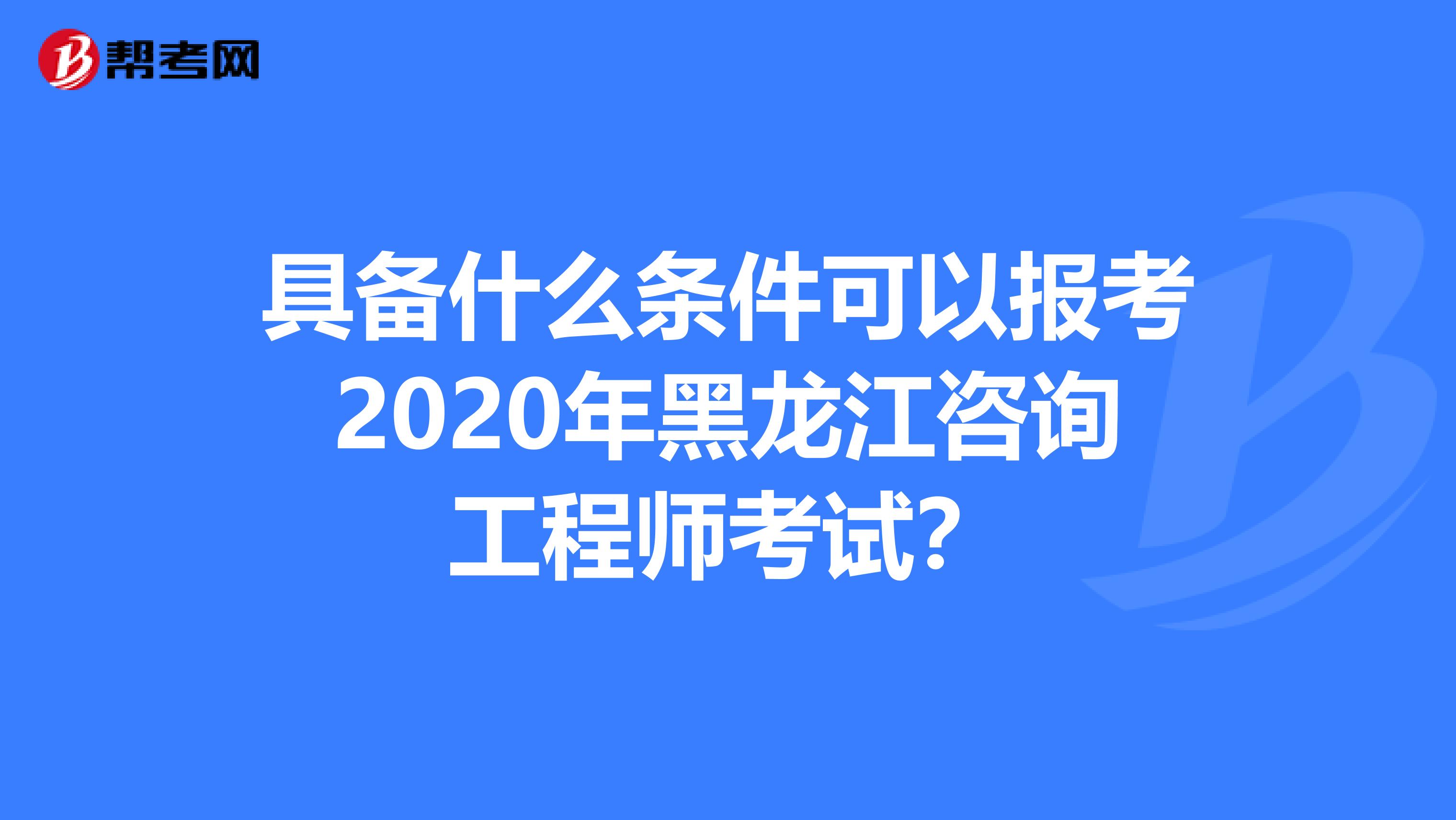 具备什么条件可以报考2020年黑龙江咨询工程师考试？