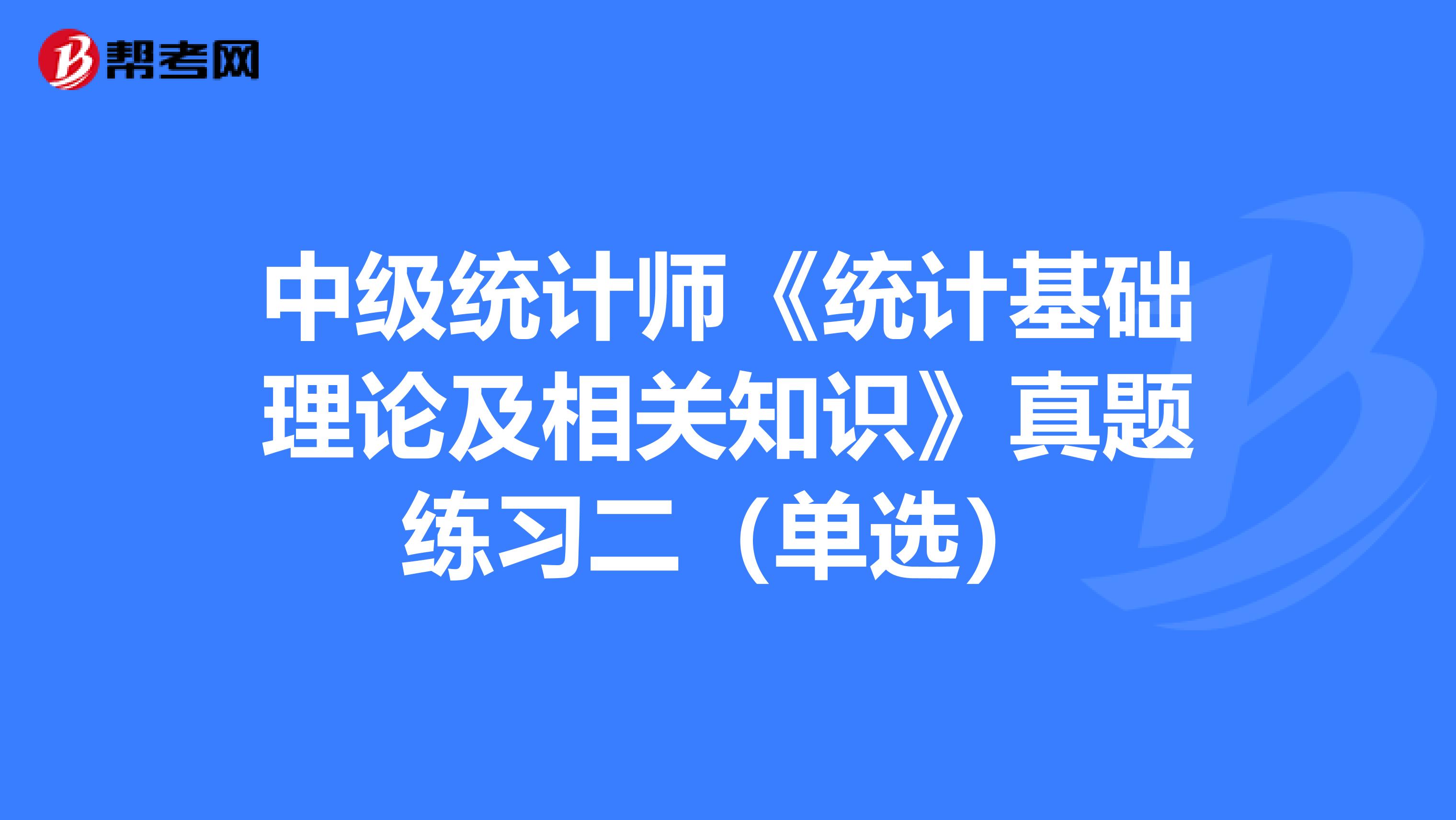 中級(jí)統(tǒng)計(jì)師《統(tǒng)計(jì)基礎(chǔ)理論及相關(guān)知識(shí)》真題練習(xí)二(單選)