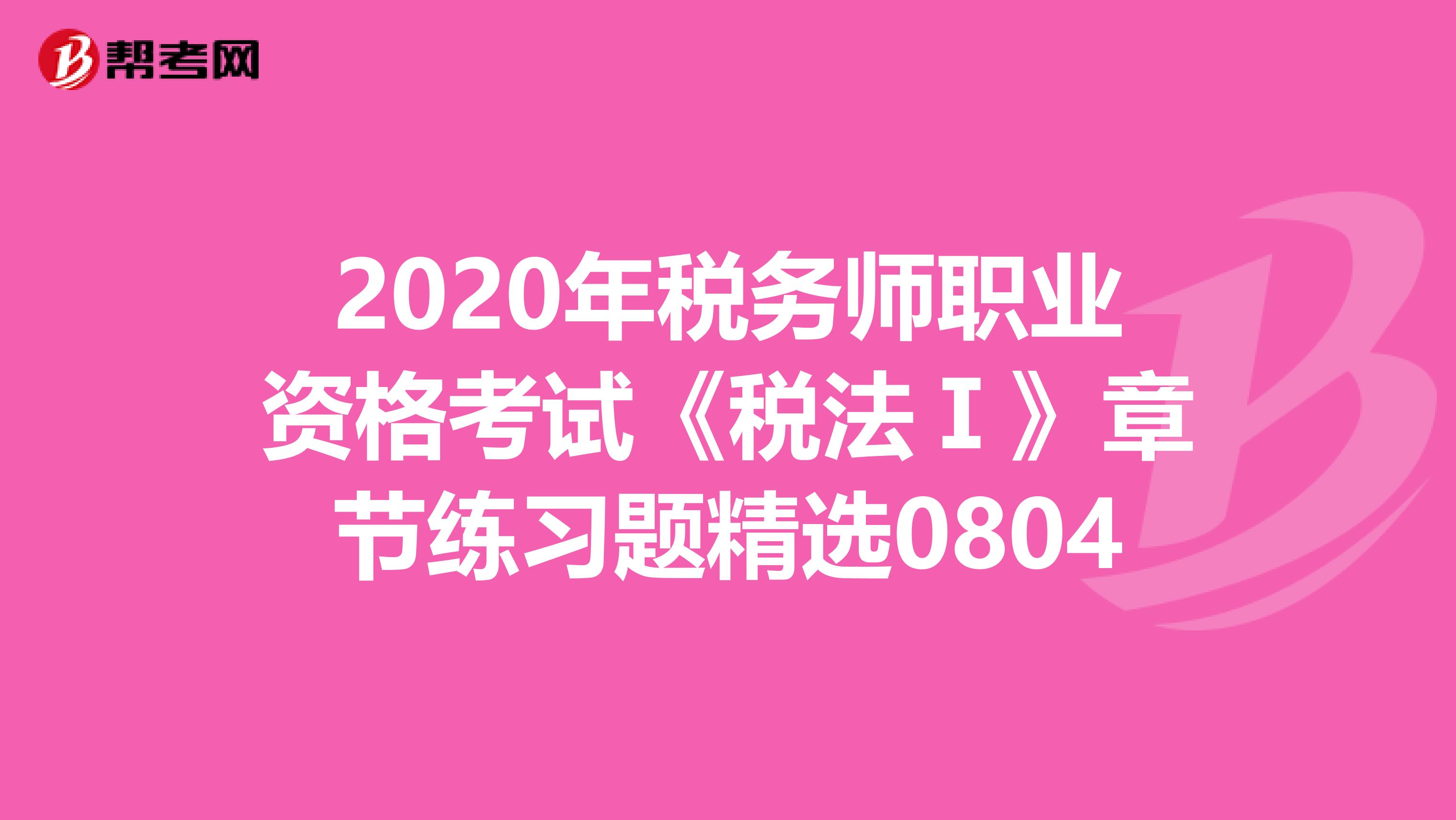 2020年税务师职业资格考试《税法Ⅰ》章节练习题精选0804