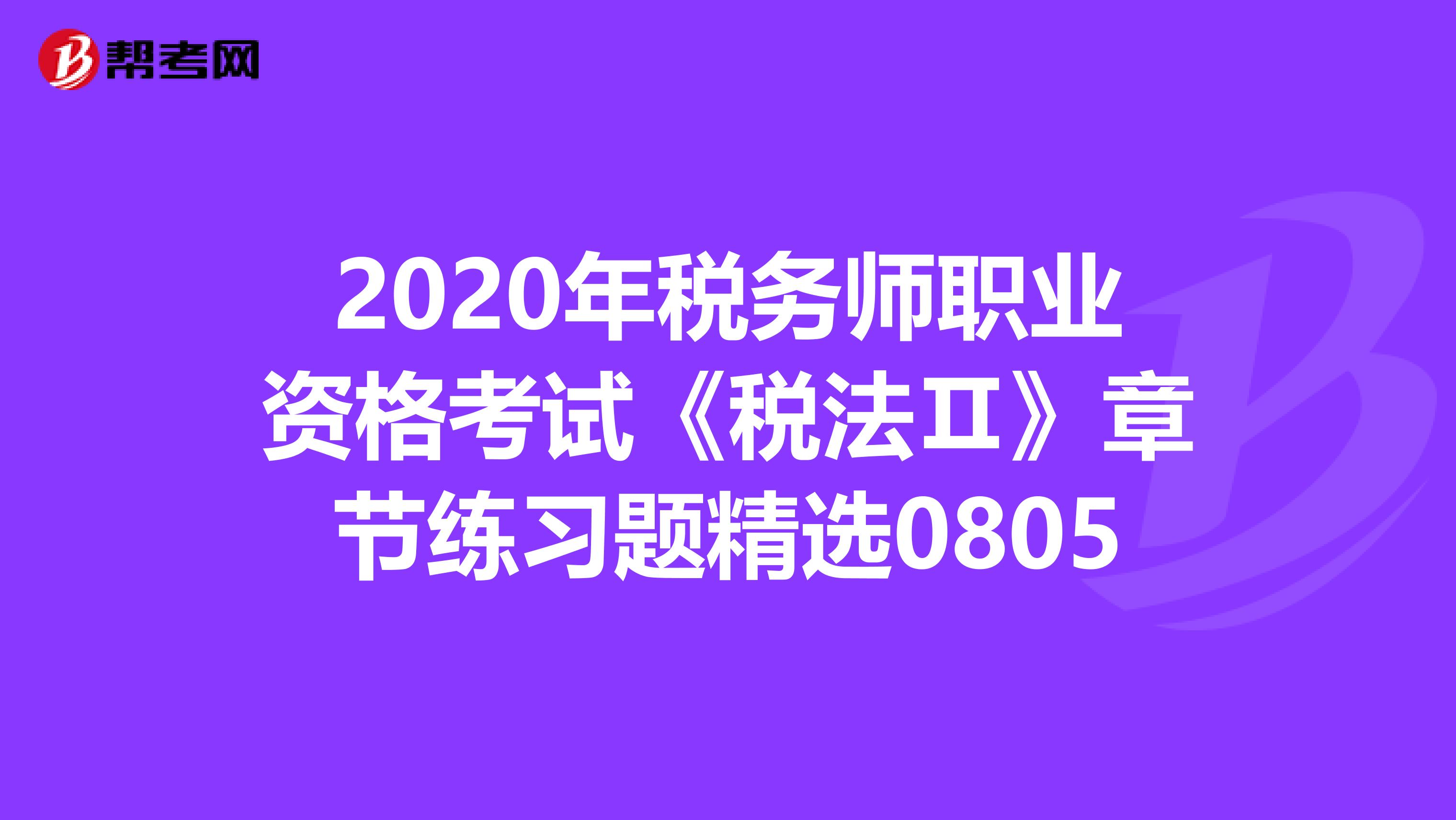 2020年税务师职业资格考试《税法Ⅱ》章节练习题精选0805