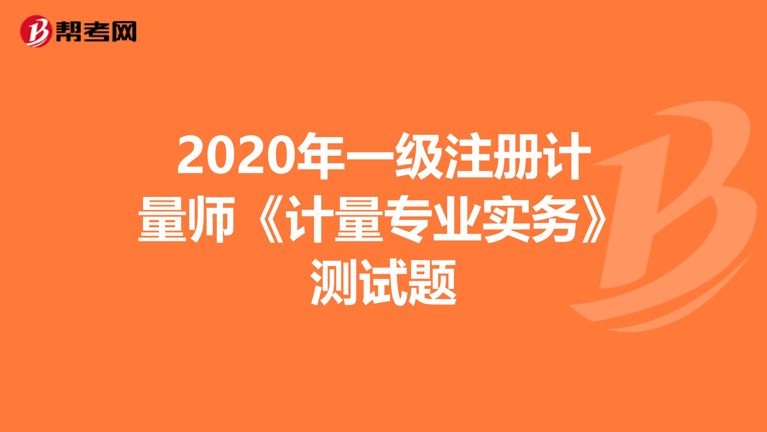 2020年一級(jí)注冊(cè)計(jì)量師《計(jì)量專業(yè)實(shí)務(wù)》測(cè)試題