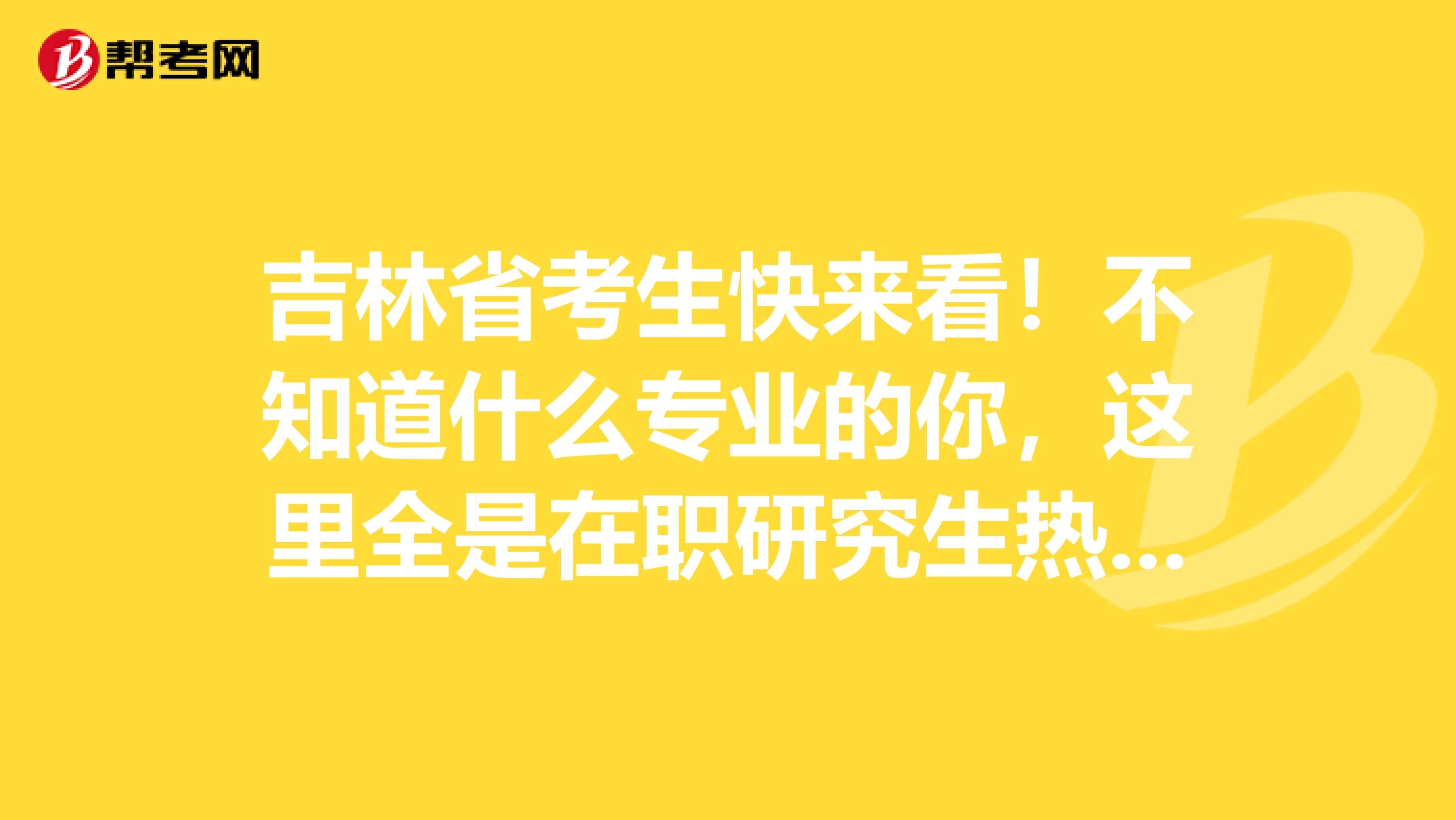 吉林省考生快来看！不知道什么专业的你，这里全是在职研究生热门专业！