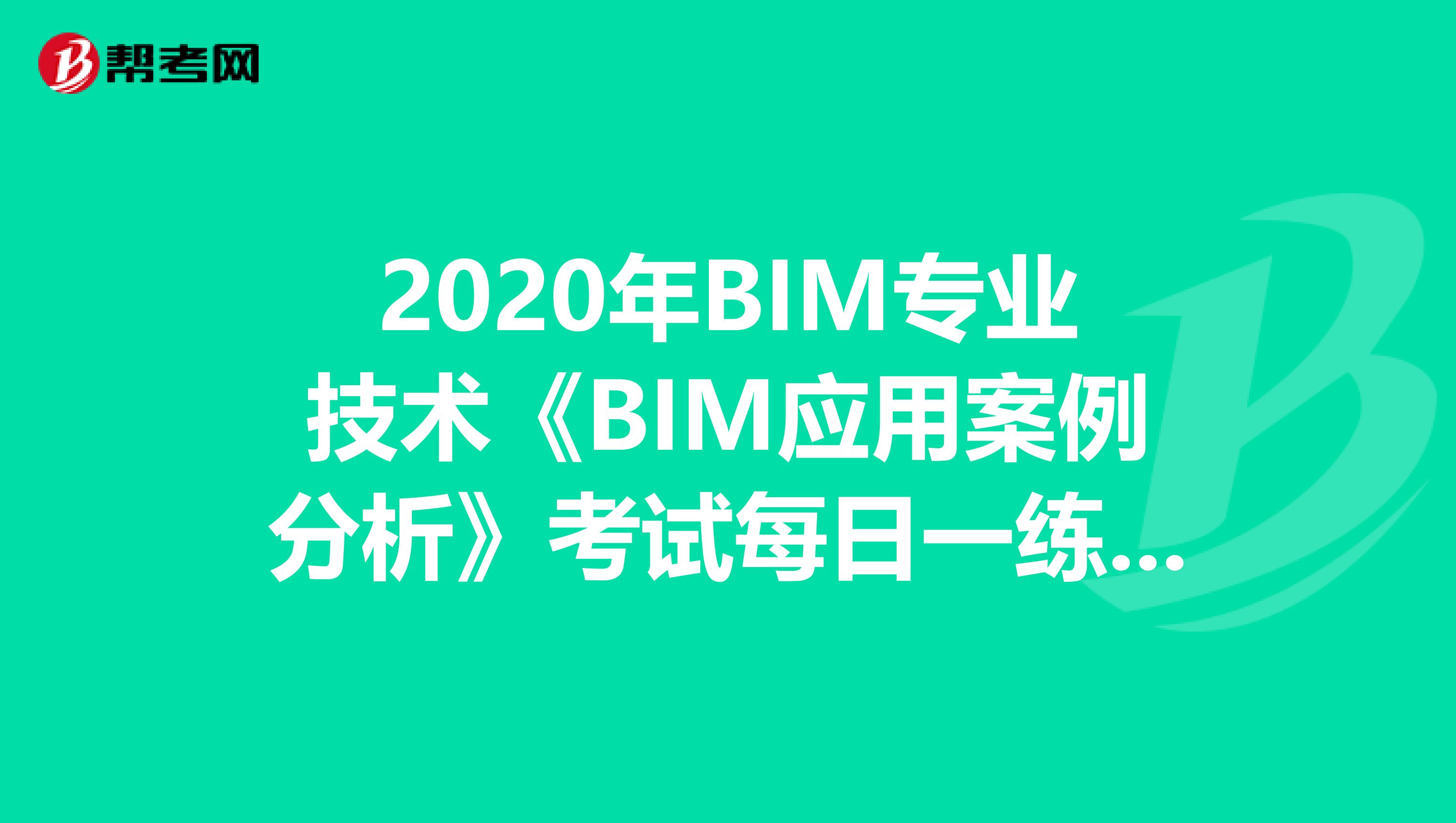 2020年BIM专业技术《BIM应用案例分析》考试每日一练（4）