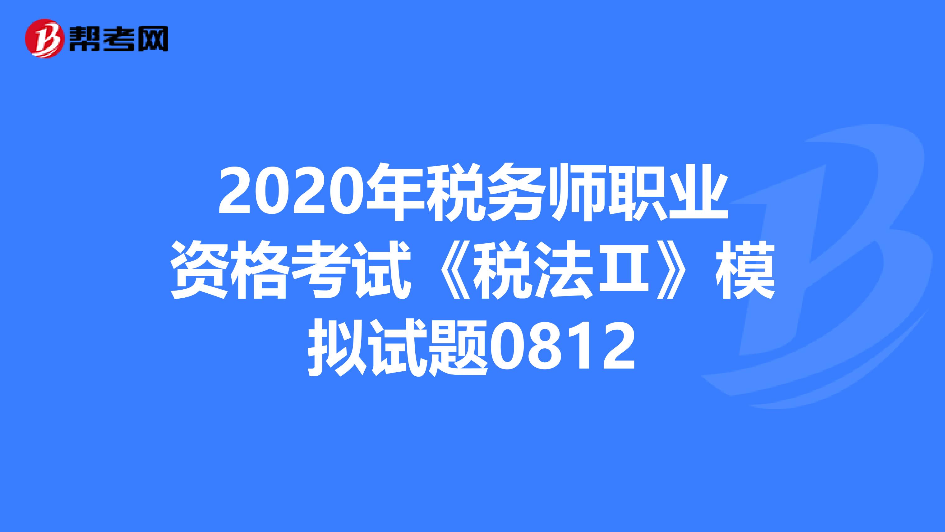 2020年税务师职业资格考试《税法Ⅱ》模拟试题0812