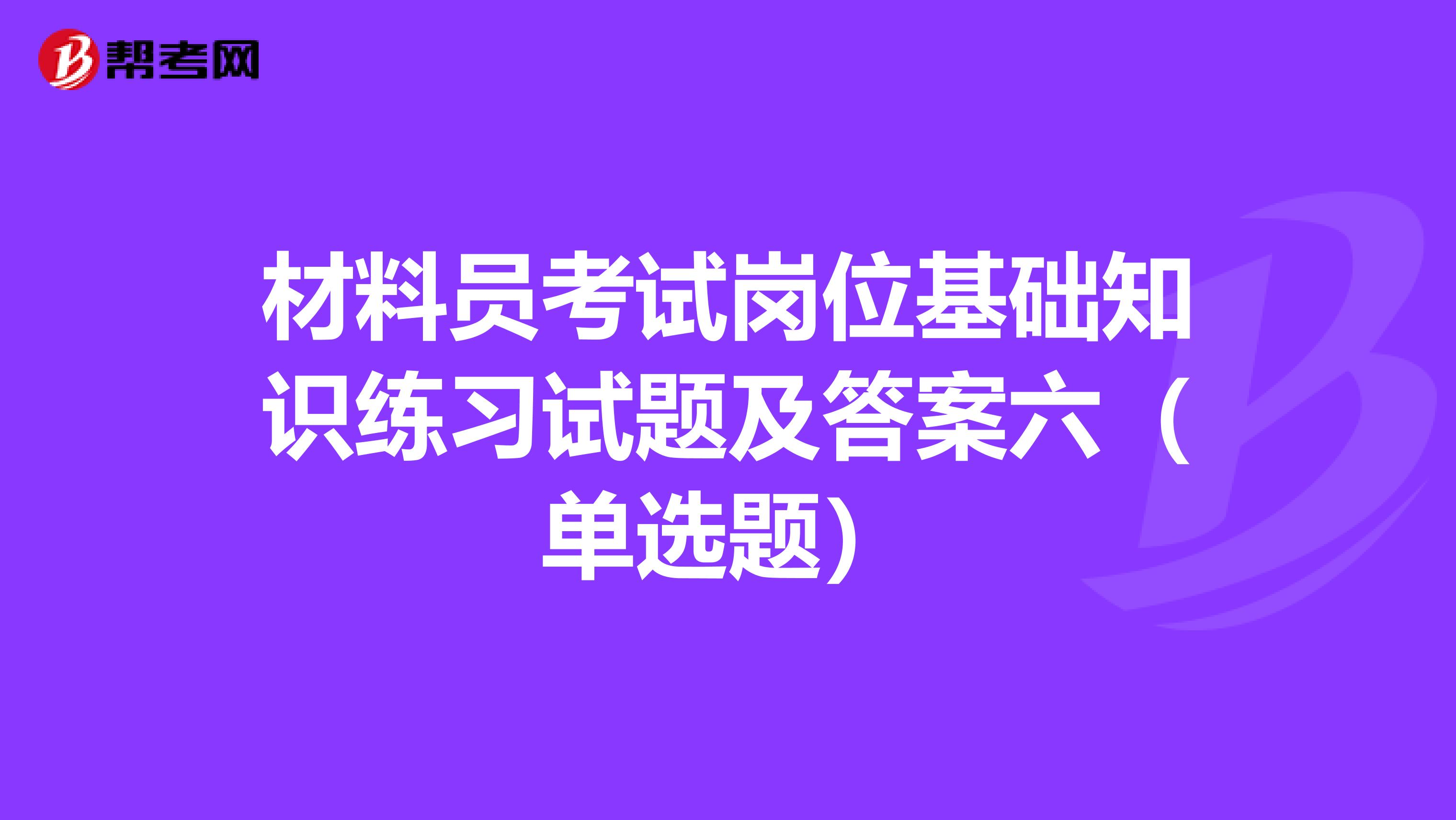 材料员考试岗位基础知识练习试题及答案六（单选题）