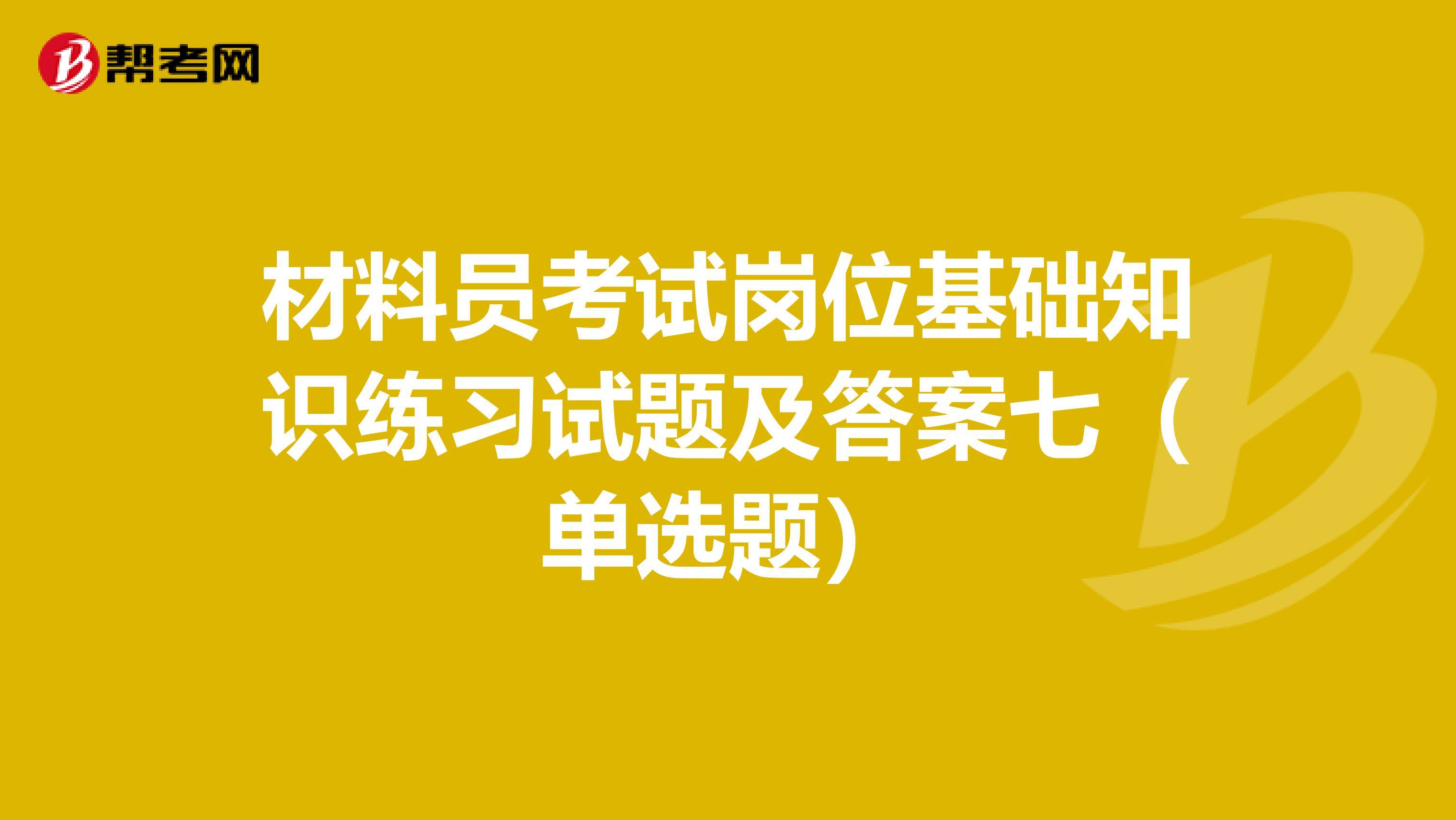 材料员考试岗位基础知识练习试题及答案七（单选题）