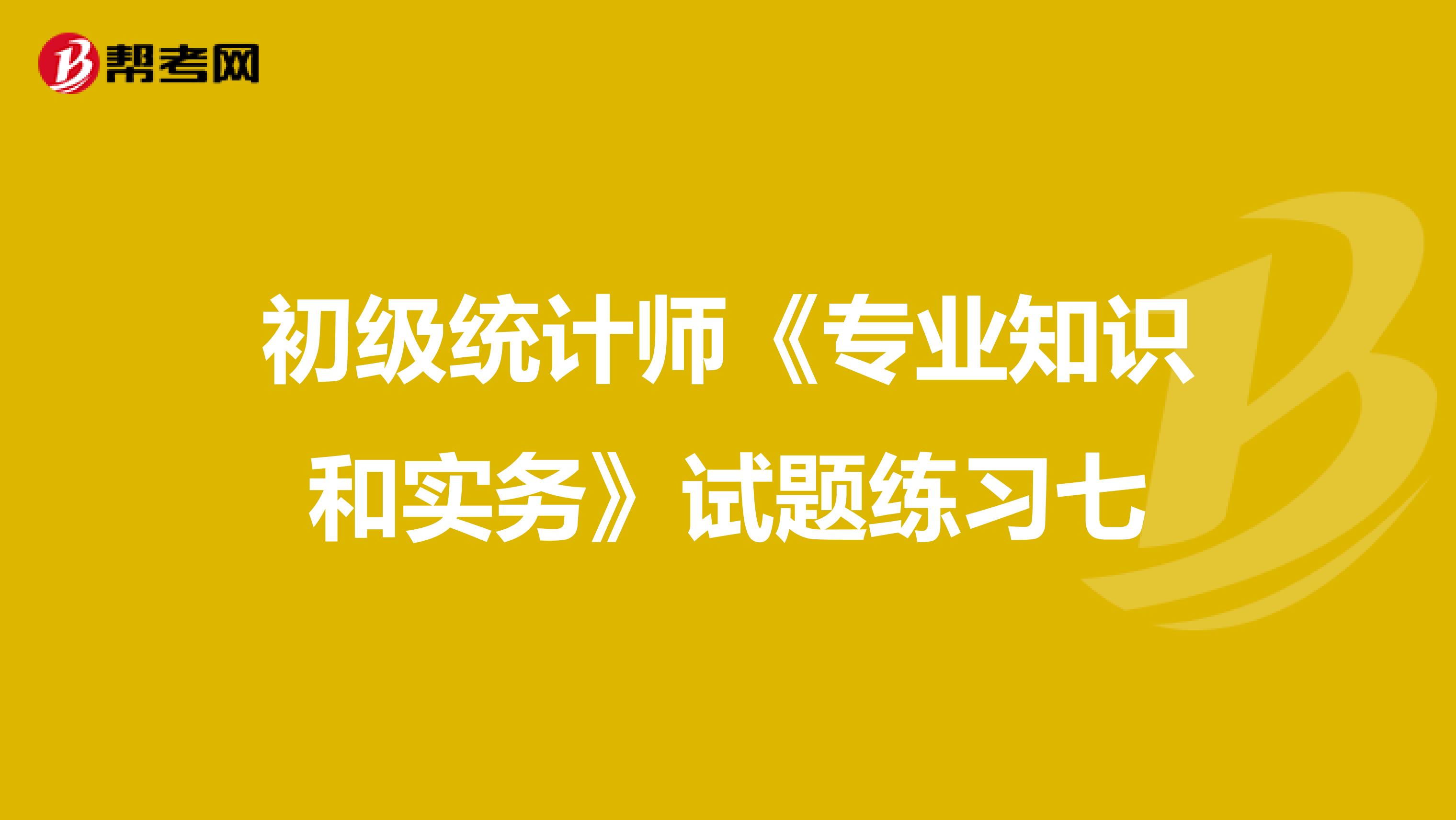 初級統(tǒng)計(jì)師《專業(yè)知識和實(shí)務(wù)》試題練習(xí)七