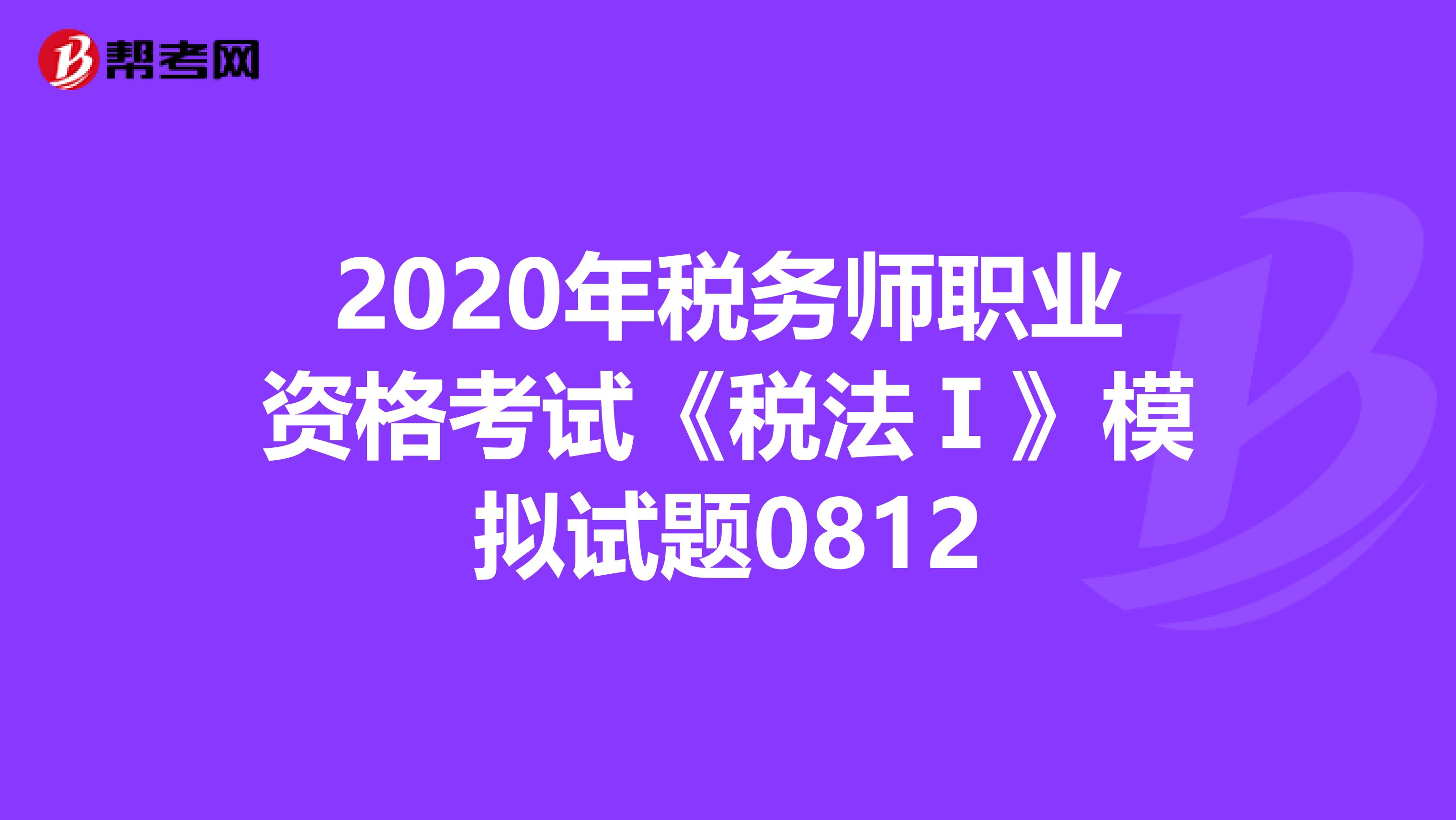 2020年税务师职业资格考试《税法Ⅰ》模拟试题0812