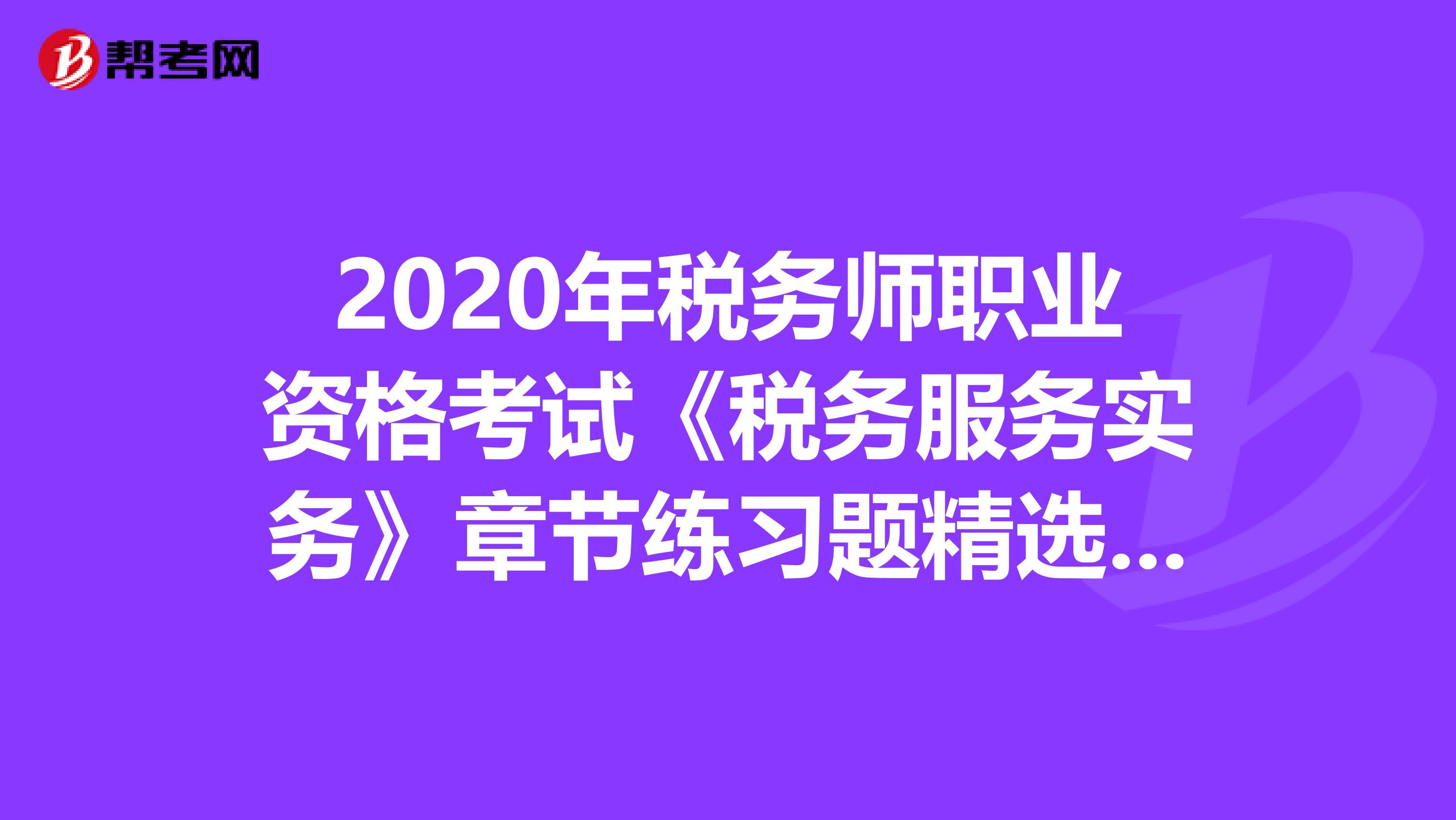 2020年税务师职业资格考试《税务服务实务》章节练习题精选0813