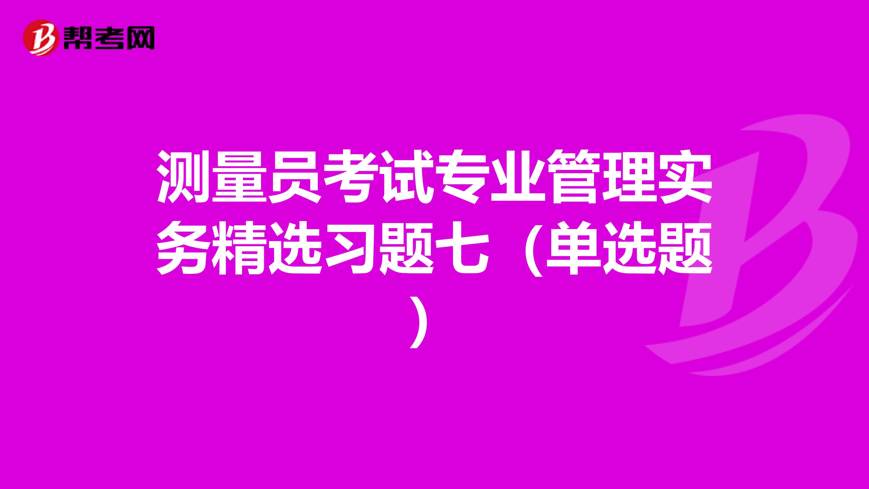 测量员考试专业管理实务精选习题七（单选题）