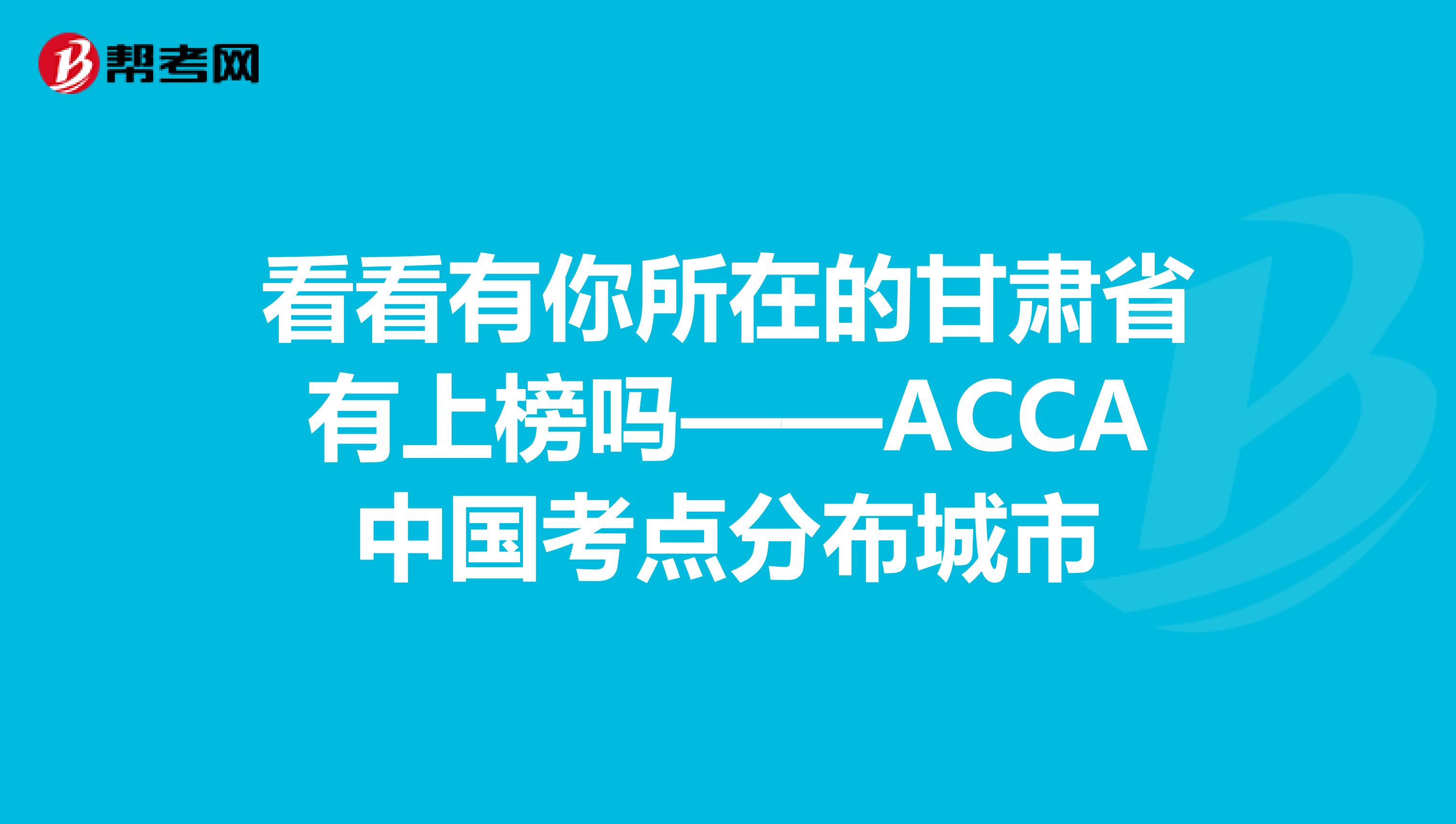 看看有你所在的甘肃省有上榜吗——ACCA中国考点分布城市