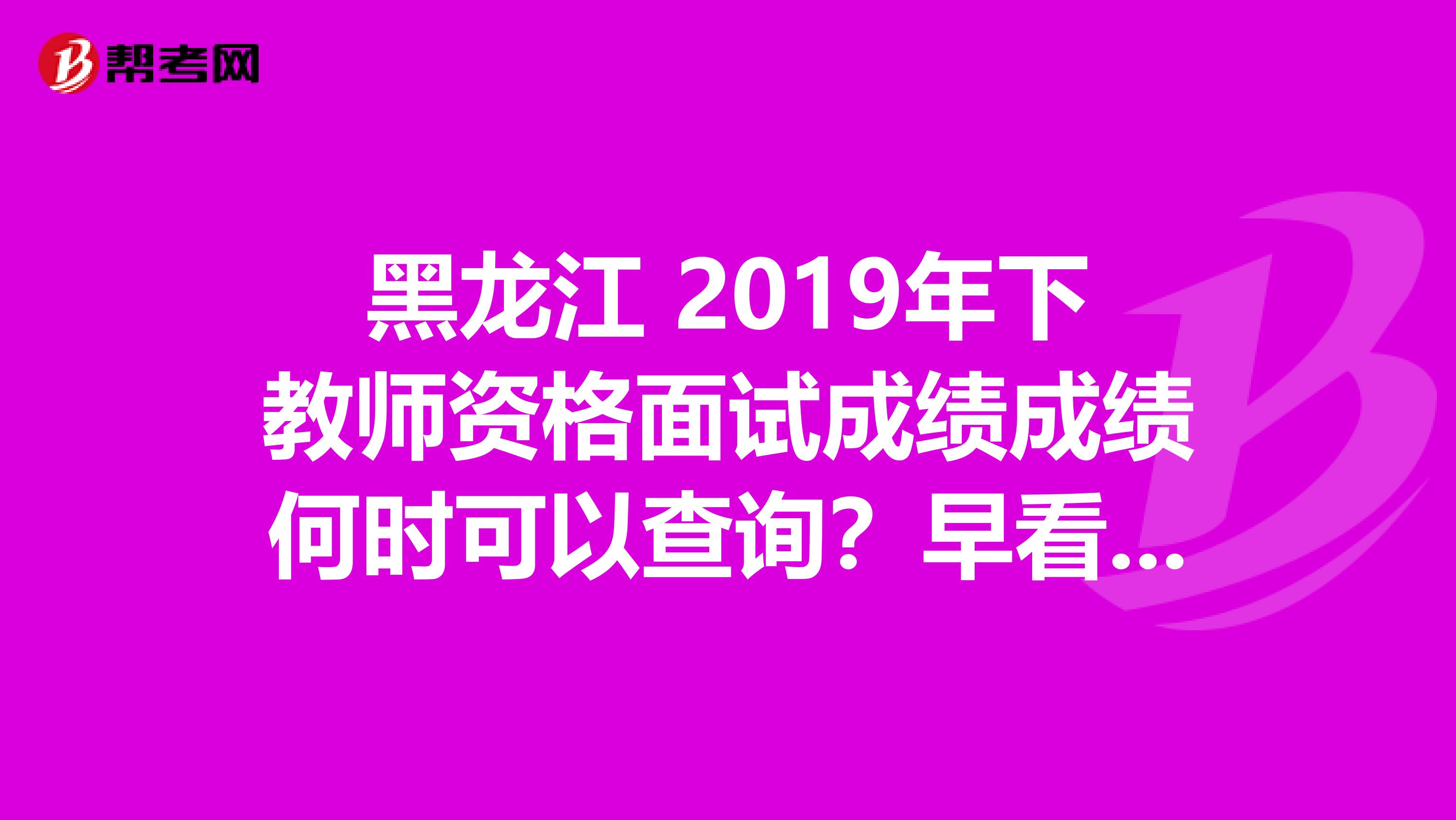 黑龙江 2019年下教师资格面试成绩成绩何时可以查询？早看早知道！