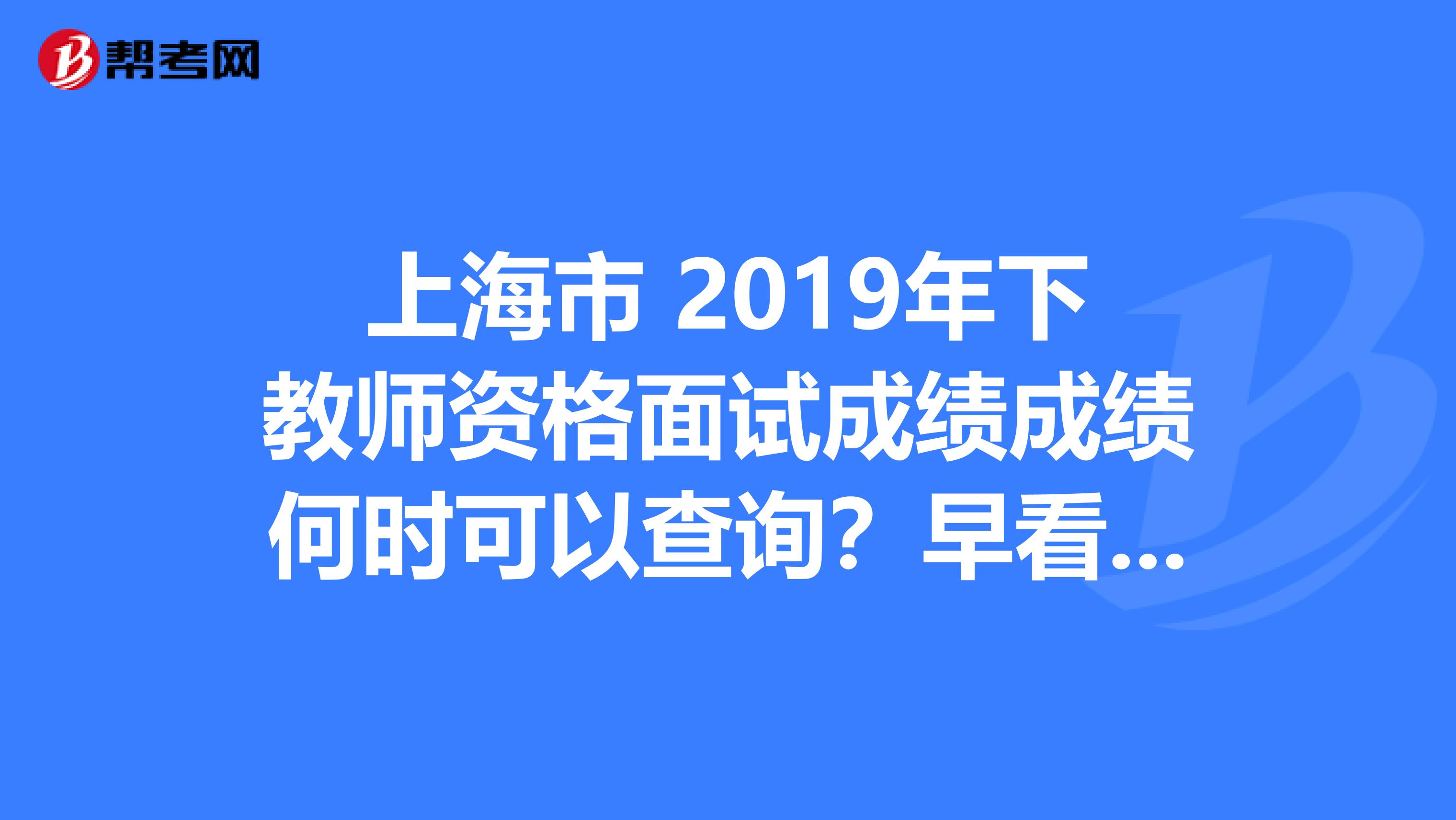 上海市 2019年下教师资格面试成绩成绩何时可以查询？早看早知道！