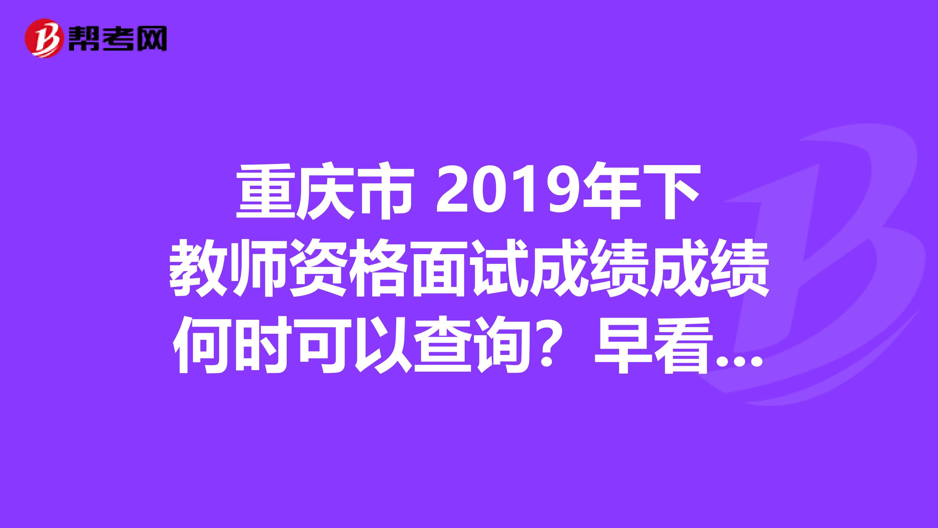 重庆市 2019年下教师资格面试成绩成绩何时可以查询？早看早知道！