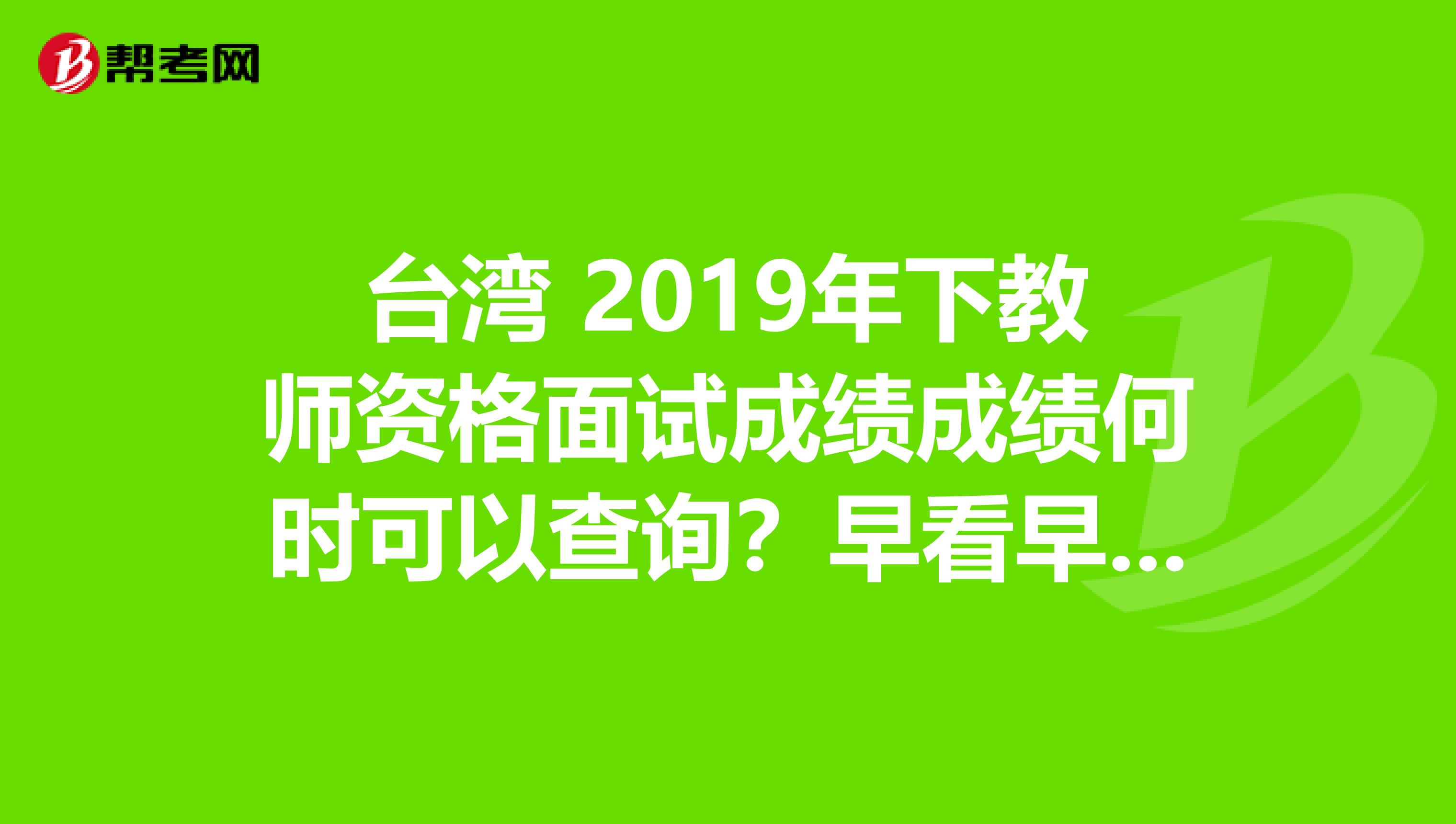 台湾 2019年下教师资格面试成绩成绩何时可以查询？早看早知道！