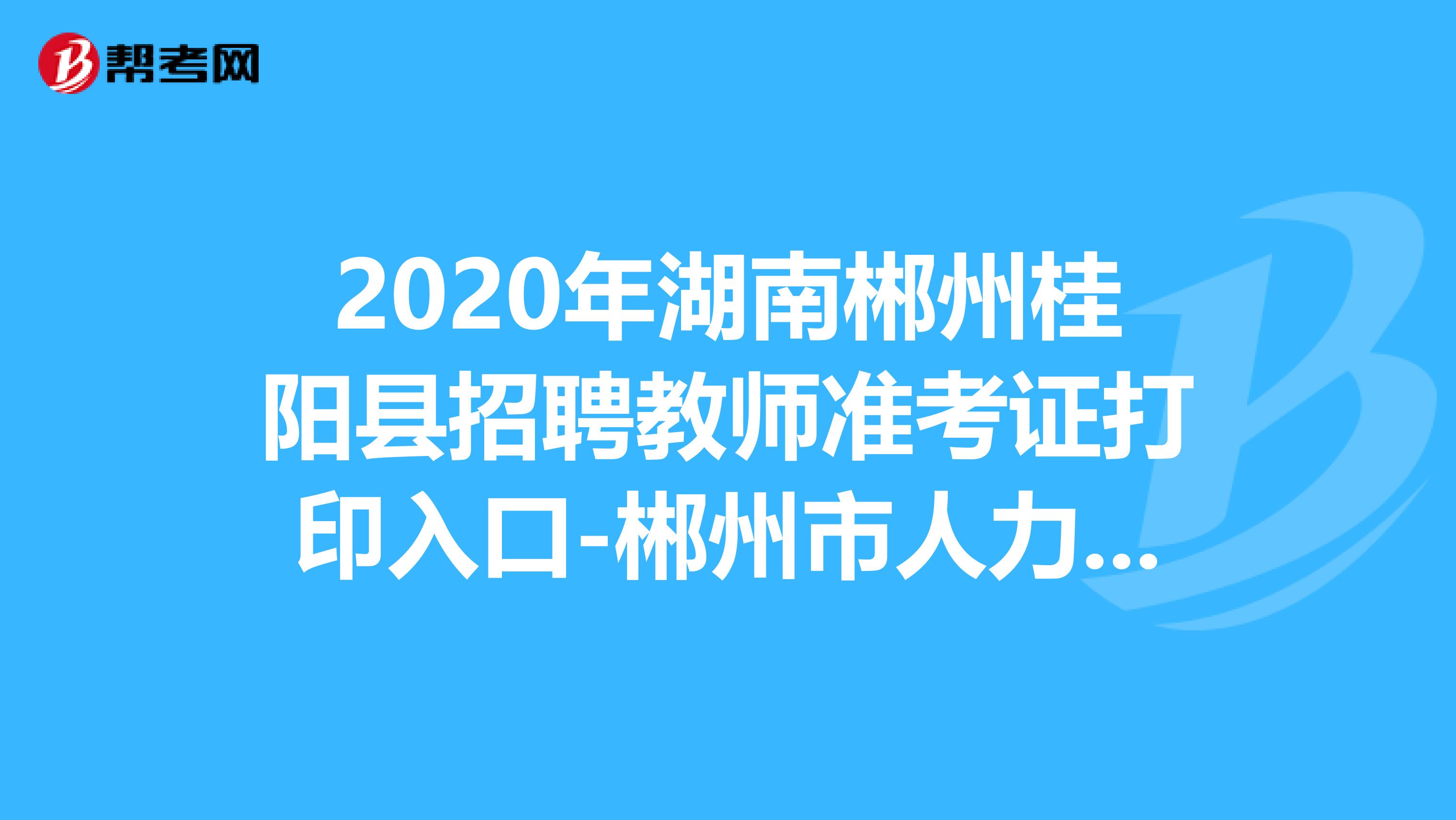 2020年湖南郴州桂阳县招聘教师准考证打印入口-郴州市人力资源考试网