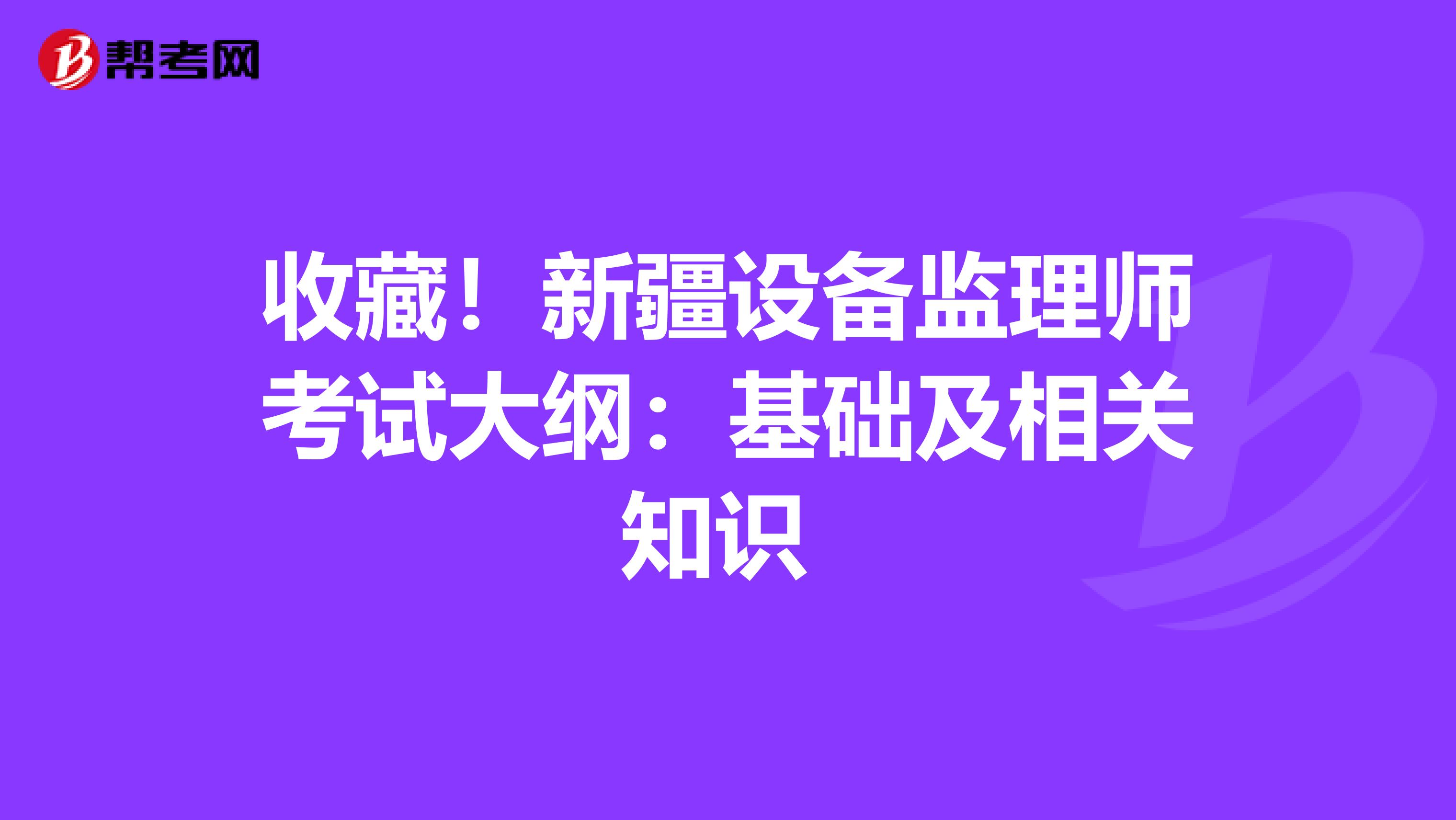 收藏！新疆设备监理师考试大纲：基础及相关知识 