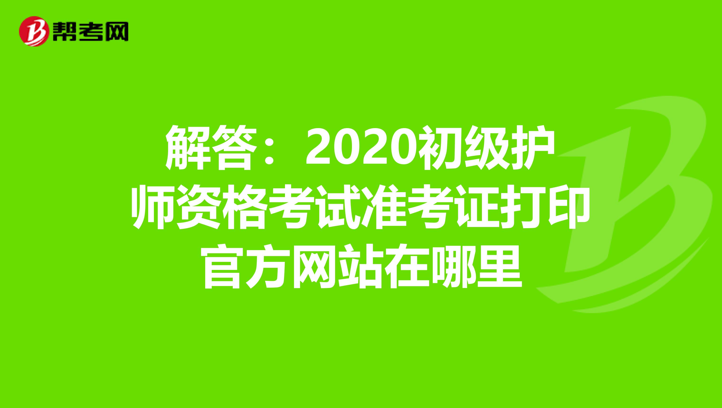 解答：2020初级护师资格考试准考证打印官方网站在哪里