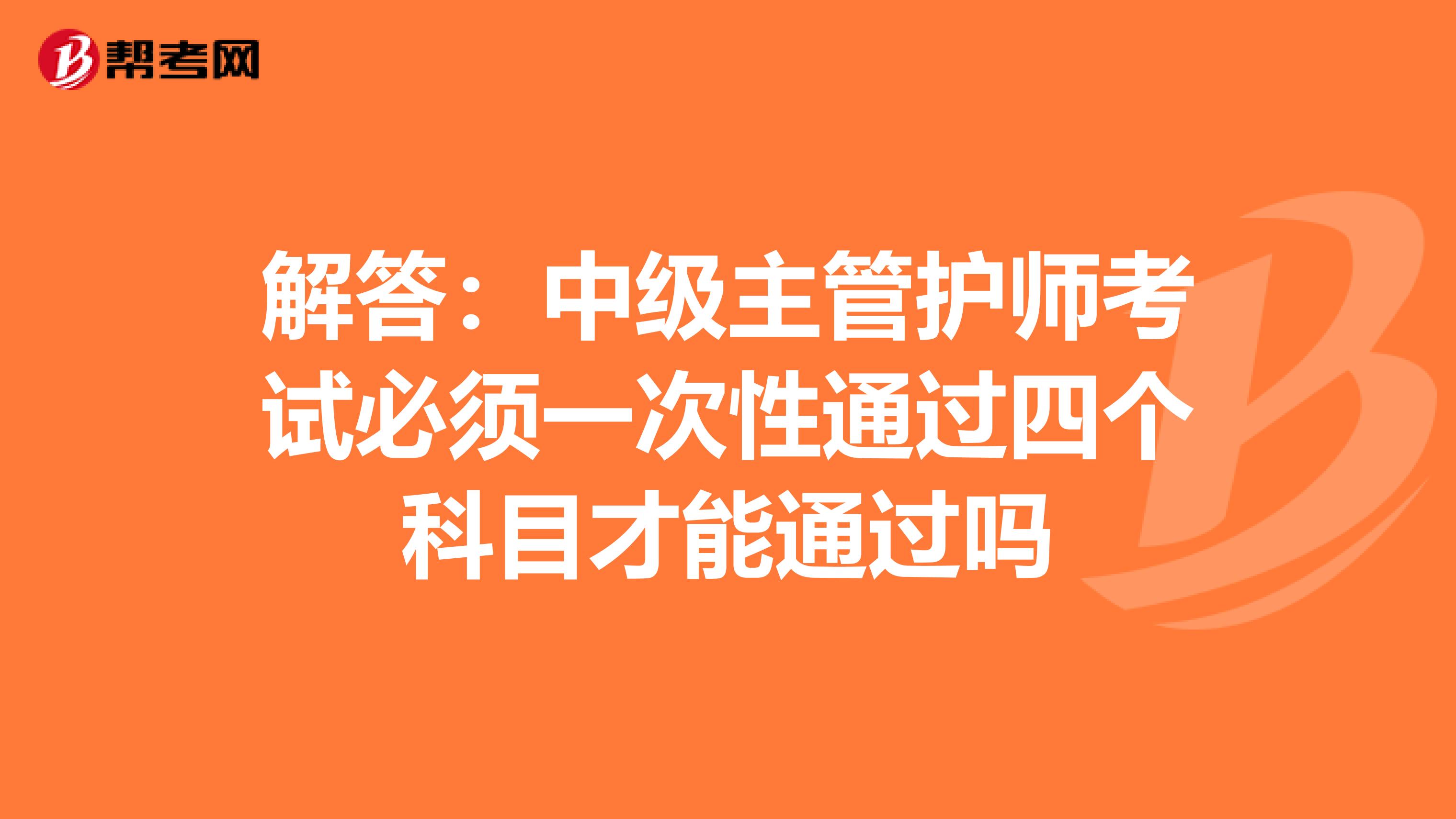 解答：中级主管护师考试必须一次性通过四个科目才能通过吗