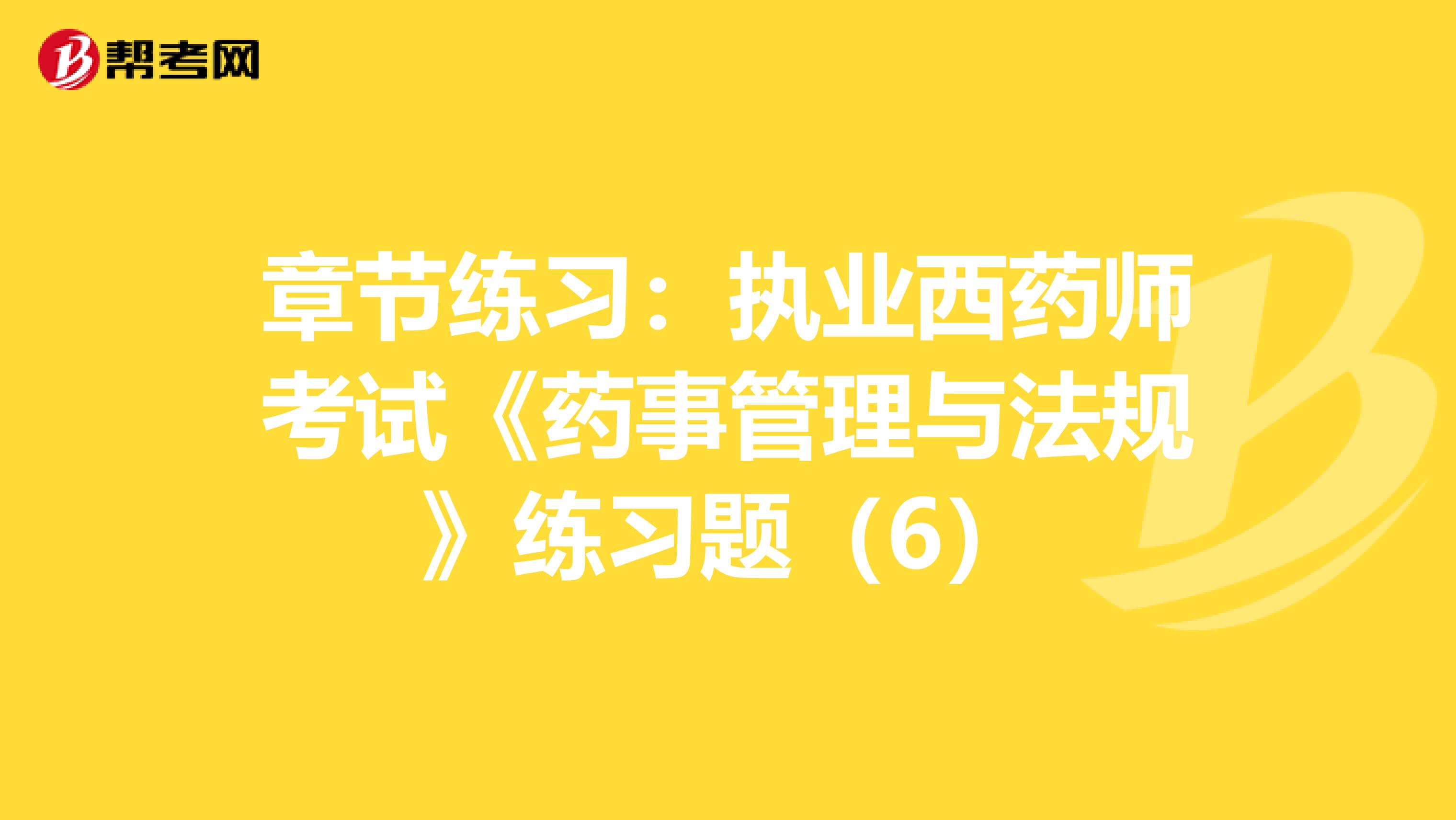 章节练习：执业西药师考试《药事管理与法规》练习题（6）