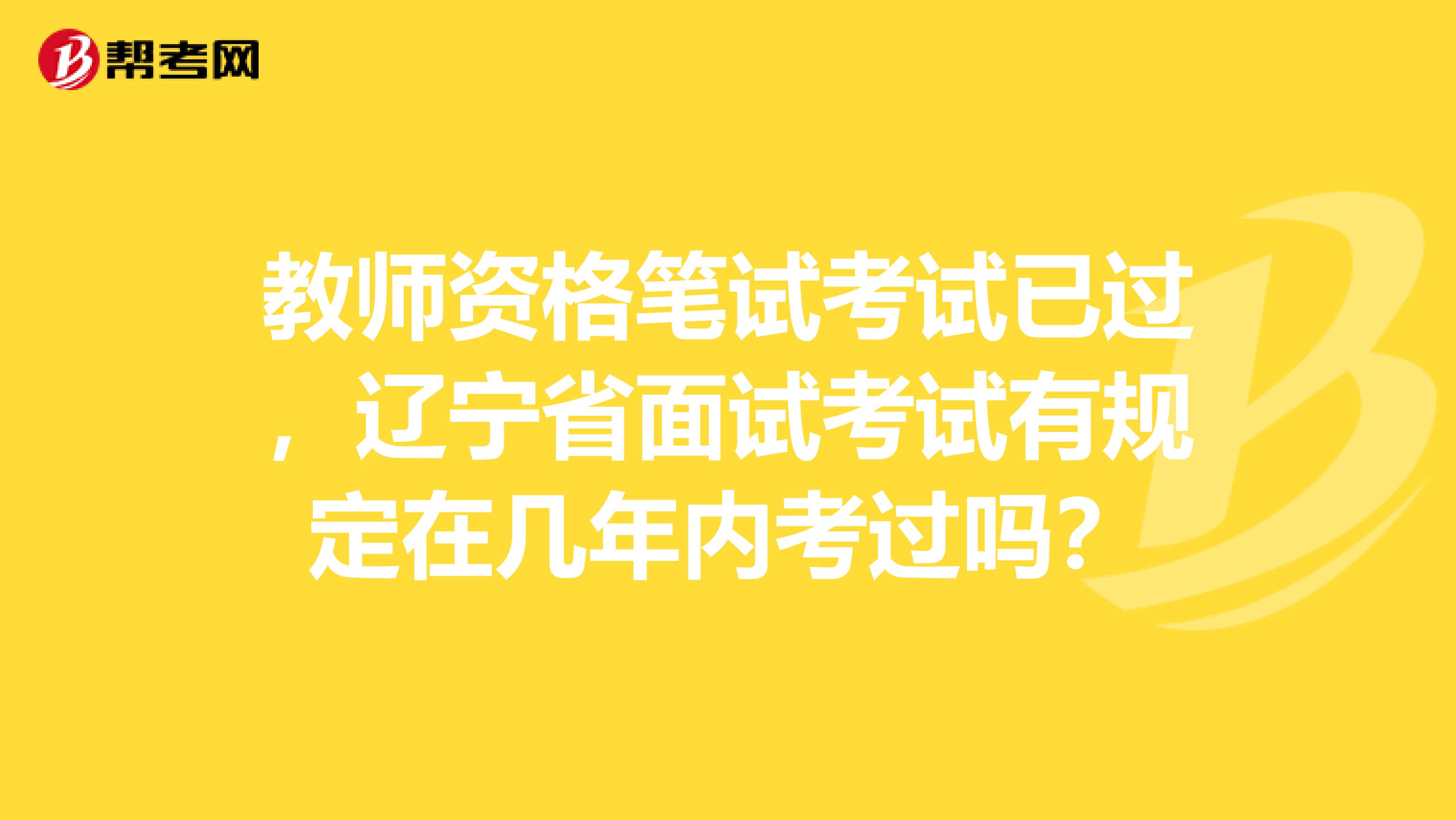 教师资格笔试考试已过，辽宁省面试考试有规定在几年内考过吗？